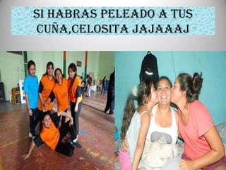 SI HABRAS PELEADO A TUS
CUÑA,CELOSITA JAJAAAJ
 