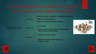 ¿Cómo incorporar los medios en el aula?
Los medios como objeto de estudio
Ejes para trabajar con las
Imágenes de los medios.
Primer eje
Entender por que sucedieron y suceden los hechos
Asignar responsabilidades
Poner los acontecimientos en contexto
Segundo eje
La emoción
Asumir el plano humano de ese otro que esta
representado y hacerlo propio
Tercer eje
Poner en marcha la acción
Pensar en el hacer, desde el lugar que
cada uno ocupa
 