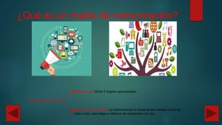 ¿Qué es un medio de comunicación?
Comunicación
Interpersonal: Entre 2 sujetos aproximados
Medio de comunicación:La comunicación a través de los medios nunca es
cara a cara, pero llega a millones de receptores a la vez.
 