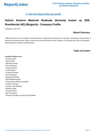 Find Industry reports, Company profiles
ReportLinker                                                                                                    and Market Statistics



                                              >> Get this Report Now by email!

Holcim Karierni Materiali Rudinata (formerly known as ZSK
Kremikovtsi AD) (Bulgaria) - Company Profile
Published on July 2010

                                                                                                                              Report Summary

ZSK Kremikovtsi AD is a construction materials producer, headquartered in Kremikovtsi, near Sofia. It specialises in the production of
reinforced concrete structures, fittings, concrete and concrete mixtures and other materials. The company also rents out its property.
ZSK Kremikovtsi is domestic market oriented.




                                                                                                                               Table of Content

Company Profiles cover:
' Company Name
' Stock Symbol
' Alternative Names
' Date Established
' Corporate History
' Contact Details
' Company Overview
' No of Employees
' Management Boards
' Shareholders/Investors
' Subsidiaries & Affiliated companies:
' Products / Services
' Capacity / Raw Materials
' Markets & Sales
' Investment Plans
' Main Competitors
' Financial Information and Key Financial Ratios




Holcim Karierni Materiali Rudinata (formerly known as ZSK Kremikovtsi AD) (Bulgaria) - Company Profile                                     Page 1/3
 