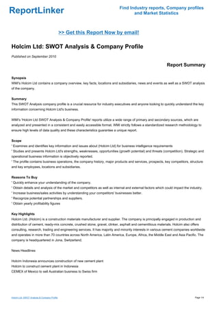 Find Industry reports, Company profiles
ReportLinker                                                                      and Market Statistics



                                              >> Get this Report Now by email!

Holcim Ltd: SWOT Analysis & Company Profile
Published on September 2010

                                                                                                            Report Summary

Synopsis
WMI's Holcim Ltd contains a company overview, key facts, locations and subsidiaries, news and events as well as a SWOT analysis
of the company.


Summary
This SWOT Analysis company profile is a crucial resource for industry executives and anyone looking to quickly understand the key
information concerning Holcim Ltd's business.


WMI's 'Holcim Ltd SWOT Analysis & Company Profile' reports utilize a wide range of primary and secondary sources, which are
analyzed and presented in a consistent and easily accessible format. WMI strictly follows a standardized research methodology to
ensure high levels of data quality and these characteristics guarantee a unique report.


Scope
' Examines and identifies key information and issues about (Holcim Ltd) for business intelligence requirements
' Studies and presents Holcim Ltd's strengths, weaknesses, opportunities (growth potential) and threats (competition). Strategic and
operational business information is objectively reported.
' The profile contains business operations, the company history, major products and services, prospects, key competitors, structure
and key employees, locations and subsidiaries.


Reasons To Buy
' Quickly enhance your understanding of the company.
' Obtain details and analysis of the market and competitors as well as internal and external factors which could impact the industry.
' Increase business/sales activities by understanding your competitors' businesses better.
' Recognize potential partnerships and suppliers.
' Obtain yearly profitability figures


Key Highlights
Holcim Ltd. (Holcim) is a construction materials manufacturer and supplier. The company is principally engaged in production and
distribution of cement, ready-mix concrete, crushed stone, gravel, clinker, asphalt and cementitious materials. Holcim also offers
consulting, research, trading and engineering services. It has majority and minority interests in various cement companies worldwide
and operates in more than 70 countries across North America, Latin America, Europe, Africa, the Middle East and Asia Pacific. The
company is headquartered in Jona, Switzerland.


News Headlines


Holcim Indonesia announces construction of new cement plant
Holcim to construct cement plant in Indonesia
CEMEX of Mexico to sell Australian business to Swiss firm




Holcim Ltd: SWOT Analysis & Company Profile                                                                                    Page 1/4
 