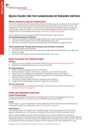 Quick guide

Quick Guide for the submission of Awards entries
What projects can be submitted?

The 4th International Holcim Awards competition celebrates projects and visions that contribute
to a more sustainable built environment and features total prize money of USD 2 million. The
competition is open for projects in architecture, building and civil engineering, landscape and
urban design, materials, products and construction technologies that contribute to the five
“target issues” for sustainable construction: www.holcimawards.org/target
The competition has two categories with the following main requirements :

Holcim Awards (main category):




Project has reached an advanced stage of design with high probability of execution
Execution of the project may not have started before July 1, 2013
All authors must be at least 18 years of age (date of birth March 24, 1996 or earlier)

“Next Generation” (young professionals and students category):




Visionary projects and bold ideas
All authors must be between 18 and 30 years of age (date of birth between July 2, 1982 and
March 24, 1996)
Execution of the project may not have started before July 1, 2013

How to enter the competition?
Process



Entries must be in English using a web-based form at www.holcimawards.org/enter
Registration deadline: March 24, 2014 at 14:00hrs GMT

Key requirements







Author and contact details of all team members
Technical details: location, dimensions, materials, costs and other key data
Project summary: background and project concept (text up to 500 characters)
Sustainability concept: response to the “target issues” for sustainable construction
(text up to 2,500 characters)
5-10 project images (high resolution image files with captions)
Image of author/team (high resolution image file with caption)

Step-by-step guide


Comprehensive manual explaining all steps and requirements of the entry process at:
www.holcimawards.org/guide

How are winners selected?
Competition regions

Projects are evaluated and awarded according to their location in five geographical areas:
Europe, North America, Latin America, Africa Middle East, and Asia Pacific.

Juries

In each region, a jury of independent experts hosted by an internationally renowned technical
University evaluates all submissions: www.holcimawards.org/juries

Prize money

Prize money totals USD 2 million per competition cycle. The prize money for each of the five
regional competitions is USD 330,000, including USD 50,000 for “Next Generation” prizes.
Awards, Acknowledgement and “Next Generation” prizes will be handed over at events in
Moscow (Europe), Toronto (North America), Medellín (Latin America), Beirut (Africa Middle East) and
Jakarta (Asia Pacific). The prize money of the Global Holcim Awards in 2015 is USD 350,000. Winners
are selected from the 15 recipients of regional Holcim Awards Gold, Silver and Bronze in 2014.
Copyright 2013© Holcim Foundation for Sustainable Construction, Zurich/Switzerland | July 2013

 