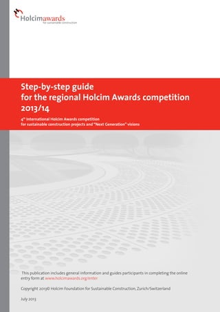 Step-by-step guide
for the regional Holcim Awards competition
2013/14
4th International Holcim Awards competition
for sustainable construction projects and “Next Generation” visions

This publication includes general information and guides participants in completing the online
entry form at www.holcimawards.org/enter
Copyright 2013© Holcim Foundation for Sustainable Construction, Zurich/Switzerland
July 2013

 