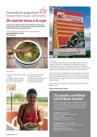 8 El Buen Vecino 04/09 
¡Tú puedes contribuir 
con El Buen Vecino! 
¿Quieres escribir algo para que salga publicado aquí en 
tu periódico El Buen Vecino?... ¡es muy fácil!... puedes 
hacerlo conversando con el representante de la Fundación 
Holcim Ecuador en tu comunidad, o contactándonos en 
las siguientes direcciones: 
En Quito: Saskia Izurieta 
Dirección: Calle Manuel Zambrano # 200 
y Av. 10 de agosto. 
Teléfono: 02-2482830 Ext. 4302 
E-mail: saskia.izurieta@holcim.com 
En Guayaquil: Luis Fernando Piedra 
Dirección: Urbanización San Eduardo I, Av. Barcelona, 
Edificio El Caimán, piso 2. 
Teléfono: 04-2871900 Ext. 1230 
E-mail: luis.fernando.piedra@holcim.com 
De nuestra mesa a la suya 
En esta sección, podrás conocer las más deliciosas recetas de las 
caseritas y sus restaurantes del proyecto Comedores Populares del 
CAP El Chorrillo. ¡Buen provecho vecinos! 
Caldo de gallina criolla del restaurante Marianita 
Responsable: Mariana Triviño 
Pax: 4 personas 
Ingredientes: 
n 4 presas seleccionadas de gallina 
criolla 
n 1 cebolla colorada mediana 
n 2 dientes de ajo machacado 
n 1 rama de cebolla blanca 
Preparación: 
En una olla grande colocamos suficiente agua, añadimos la cebolla 
colorada, el pimiento, la cebolla blanca –debidamente picados en 
pedazos grandes- y los ajos machacados. Dejar hervir en fuego alto. 
Una vez hervidos, agregar las presas de gallina criolla y cocinar a fuego 
mediano, por un lapso de una hora –o hasta que la gallina se cosa-. 
Una vez que hemos comprobado la cocción de la gallina, adicionamos 
la yuca seccionada en trozos pequeños, y dejamos que ésta se cocine 
hasta que se ablande totalmente. Una vez que todos los ingredientes 
estén cocinados se agrega sal, pimienta, culantro finamente picado y 
orégano al gusto. 
Para servirlo se lo acompaña con un plato de arroz blanco cocinado y 
plátano asado. 
¡Buen provecho buenos vecinos! 
n 1 pimiento verde mediano 
n ½ libra de yuca tierna 
n Orégano pequeño (opcional) 
n Culantro para decoración 
n Sal y pimienta al gusto 
