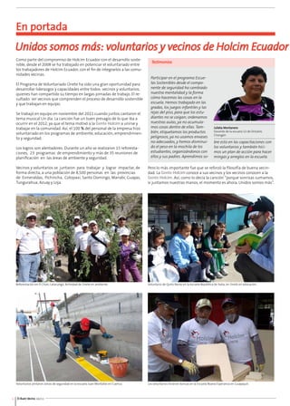 En portada 
Unidos somos más: voluntarios y vecinos de Holcim Ecuador 
Como parte del compromiso de Holcim Ecuador con el desarrollo soste-nible, 
desde el 2008 se ha trabajado en potenciar el voluntariado entre 
los trabajadores de Holcim Ecuador, con el fin de integrarlos a las comu-nidades 
vecinas. 
El Programa de Voluntariado Únete ha sido una gran oportunidad para 
desarrollar liderazgos y capacidades entre todos: vecinos y voluntarios, 
quienes han compartido su tiempo en largas jornadas de trabajo. El re-sultado: 
ser vecinos que comprenden el proceso de desarrollo sostenible 
y que trabajan en equipo. 
Se trabajó en equipo en noviembre del 2011 cuando juntos cantaron el 
tema musical Un día. La canción fue un buen presagio de lo que iba a 
ocurrir en el 2012, ya que el tema motivó a la Gente Holcim a unirse y 
trabajar en la comunidad. Así, el 100 % del personal de la empresa hizo 
voluntariado en los programas de ambiente, educación, emprendimien-to 
y seguridad. 
Los logros son alentadores. Durante un año se realizaron 15 reforesta-ciones, 
23 programas de emprendimiento y más de 35 reuniones de 
planificación en las áreas de ambiente y seguridad. 
Vecinos y voluntarios se juntaron para trabajar y lograr impactar, de 
forma directa, a una población de 8,500 personas en las provincias 
de Esmeraldas, Pichincha, Cotopaxi, Santo Domingo, Manabí, Guayas, 
Tungurahua, Azuay y Loja. 
6 El Buen Vecino 04/13 
Testimonios 
Participar en el programa Escue-las 
Sostenibles desde el compo-nente 
de seguridad ha cambiado 
nuestra mentalidad y la forma 
cómo hacemos las cosas en la 
escuela. Hemos trabajado en las 
gradas, los juegos infantiles y las 
rejas del piso, para que los estu-diantes 
no se caigan; ordenamos 
nuestras aulas, ya no acumula-mos 
cosas dentro de ellas. Tam-bién, 
etiquetamos los productos 
peligrosos, ya no usamos envases 
no adecuados, y hemos disminui-do 
el peso en la mochila de los 
estudiantes, organizándonos con 
ellos y sus padres. Aprendimos so-bre 
Julieta Montanero 
Docente de la escuela 12 de Octubre, 
Chongón 
esto en las capacitaciones con 
los voluntarios y también hici-mos 
un plan de acción para hacer 
mingas y arreglos en la escuela. 
Pero lo más importante fue que se reforzó la filosofía de buena vecin-dad. 
La Gente Holcim conoce a sus vecinos y los vecinos conocen a la 
Gente Holcim. Así, como lo decía la canción “porque sonrisas sumamos, 
si juntamos nuestras manos, el momento es ahora, Unidos somos más”. 
Reforestación en El Chan, Latacunga. Actividad de Únete en ambiente. 
Voluntarios pintaron zonas de seguridad en la escuela Juan Montalvo en Cuenca. 
Voluntario de Quito Norte en la escuela República de Italia, en Únete en educación. 
Los voluntarios hicieron bancas en la Escuela Nueva Esperanza en Guayaquil. 
 