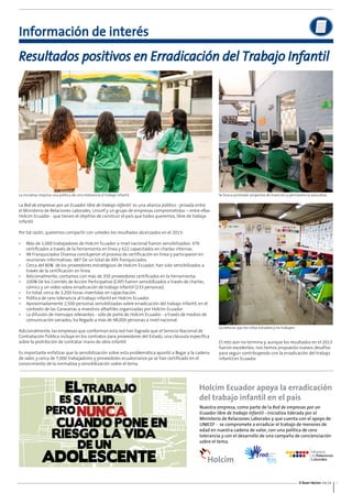 Resultados positivos en Erradicación del Trabajo Infantil 
La iniciativa impulsa una política de cero tolerancia al trabajo infantil. Se busca promover proyectos de inserción y permanencia educativa. 
El Buen Vecino 04/14 3 
Información de interés 
La Red de empresas por un Ecuador libre de trabajo infantil es una alianza público - privada entre 
el Ministerio de Relaciones Laborales, Unicef y un grupo de empresas comprometidas – entre ellas 
Holcim Ecuador - que tienen el objetivo de construir el país que todos queremos, libre de trabajo 
infantil. 
Por tal razón, queremos compartir con ustedes los resultados alcanzados en el 2013: 
• Más de 1,000 trabajadores de Holcim Ecuador a nivel nacional fueron sensibilizados: 476 
certificados a través de la herramienta en línea y 622 capacitados en charlas internas. 
• 98 Franquiciados Disensa concluyeron el proceso de certificación en línea y participaron en 
reuniones informativas. 487 De un total de 495 franquiciados. 
• Cerca del 80% de los proveedores estratégicos de Holcim Ecuador, han sido sensibilizados a 
través de la certificación en línea. 
• Adicionalmente, contamos con más de 350 proveedores certificados en la herramienta. 
• 100% De los Comités de Acción Participativa (CAP) fueron sensibilizados a través de charlas, 
cómics y un vídeo sobre erradicación de trabajo infantil (233 personas). 
• En total, cerca de 3,200 horas invertidas en capacitación. 
• Política de cero tolerancia al trabajo infantil en Holcim Ecuador. 
• Aproximadamente 2,500 personas sensibilizadas sobre erradicación del trabajo infantil, en el 
contexto de las Caravanas a maestros albañiles organizadas por Holcim Ecuador. 
• La difusión de mensajes relevantes - sólo de parte de Holcim Ecuador - a través de medios de 
comunicación variados, ha llegado a más de 48,000 personas a nivel nacional. 
Adicionalmente, las empresas que conforman esta red han logrado que el Servicio Nacional de 
Contratación Pública incluya en los contratos para proveedores del Estado, una cláusula específica 
sobre la prohibición de contratar mano de obra infantil. 
Es importante enfatizar que la sensibilización sobre esta problemática apuntó a llegar a la cadena 
de valor, y cerca de 7,000 trabajadores y proveedores ecuatorianos ya se han certificado en el 
conocimiento de la normativa y sensibilización sobre el tema. 
La meta es que los niños estudien y no trabajen. 
El reto aún no termina y, aunque los resultados en el 2013 
fueron excelentes, nos hemos propuesto nuevos desafíos 
para seguir contribuyendo con la erradicación del trabajo 
infantil en Ecuador. 
 