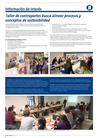 Información de interés 
Taller de contrapartes busca alinear procesos y 
conceptos de sostenibilidad 
El 8 de octubre del 2013 se llevó a cabo el encuentro nacional con las 
contrapartes de Fundación Holcim Ecuador, en las oficinas de la Planta de 
hormigones Quito Norte. 
Asistieron 27 profesionales provenientes de 11 instituciones como ONGs 
(organizaciones no gubernamentales), universidades y consultoras que, junto 
a la Fundación Holcim Ecuador, ejecutan proyectos de desarrollo social en 
las zonas de influencia de las plantas de producción de cemento, hormigón y 
agregados de la empresa. 
Las contrapartes que asistieron fueron: 
• Fundación Tierra Sembrada. 
• Fundación Junior Achievement. 
• Desarrollo y Autogestión. 
• Trinidad Ordoñez - Consultora Alianza Suiza por la educación en Ecuador. 
• Universidad Andina Simón Bolívar. 
• Giro Ambiente. 
Miembros de las contrapartes visitando la Planta de hormigones Quito Norte. 
• Andrés Pazmiño - Consultor Programa de Gestión Comunitaria. 
• Instituto Benjamín Carrión. 
• Fundación Nobis. 
• Centro de Investigación, Promoción y Educación Popular – CIPEP. 
• Lucia Freire , María Cedeño, George Elao, Ronald García, Carlos Caicedo, 
consultores Fortalecimiento de ODB Chongón. 
Este taller se llevó a cabo con el objetivo de alinear los conceptos de 
sostenibilidad y también para actualizar los conocimientos de la herramienta 
SISMEC (Sistema Integrado de Selección, Planificación, Monitoreo, Evaluación y 
Comunicación de Proyectos) con la que trabaja Holcim Ecuador. 
Durante el taller, se abordaron temas de seguridad, finanzas, comunicación, 
rendición de cuentas, nuevo código de conducta de proveedores y se recibió y 
se recibió retroalimentación de los asistentes. 
El taller presentó la actualización del Sistema Integrado de Selección, Planificación, Monitoreo, Evaluación y Comunicación de Proyectos - SISMEC. 
10 El Buen Vecino 04/14 
Dinámica grupal con todos los participantes. 
El SISMEC, con el que trabaja Holcim Ecuador, es un conjunto de 
componentes, procesos e instrumentos que guardan estrecha coherencia y 
relación, que permiten gestionar, recolectar y procesar información, analizar, 
evaluar y comunicar los resultados e impactos de los proyectos ejecutados y 
apoyados por el área de Responsabilidad Social Corporativa de la empresa. 
Se fundamenta en la gestión por procesos y resultados, y entiende a 
los componentes de selección, planificación, monitoreo, evaluación y 
comunicación no únicamente como generadores de información, sino como 
procesos de aprendizaje, generadores de valor y de gestión para la toma de 
decisiones internas por parte de Holcim Ecuador, los CAP y las comunidades. 
El SISMEC se constituye en una herramienta de gran utilidad para la gestión 
eficiente y eficaz de Holcim Ecuador en Responsabilidad Social. Al mismo 
tiempo, proporciona información oportuna para la toma de decisiones 
y la retroalimentación a órganos internos y usuarios externos (alianzas, 
proponentes y audiencias clave). 
 