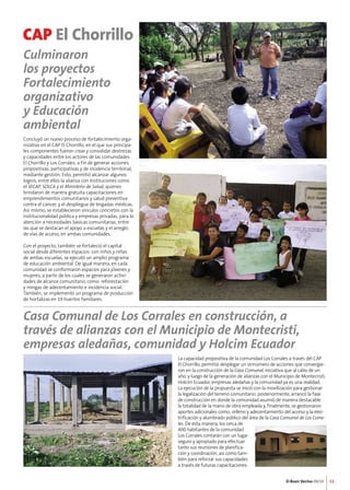 La capacidad propositiva de la comunidad Los Corrales a través del CAP 
El Chorrillo, permitió desplegar un sinnúmero de acciones que convergie-ron 
en la construcción de la Casa Comunal, iniciativa que al cabo de un 
año, y luego de la generación de alianzas con el Municipio de Montecristi, 
Holcim Ecuador, empresas aledañas y la comunidad ya es una realidad. 
La ejecución de la propuesta se inició con la movilización para gestionar 
la legalización del terreno comunitario; posteriormente, arrancó la fase 
de construcción en donde la comunidad asumió de manera destacable 
la totalidad de la mano de obra empleada y, finalmente, se gestionaron 
aportes adicionales como: relleno y adecentamiento del acceso y la elec-trificación 
y alumbrado público del área de la Casa Comunal de Los Corra-les. 
El Buen Vecino 08/10 
De esta manera, los cerca de 
400 habitantes de la comunidad 
Los Corrales contarán con un lugar 
seguro y apropiado para efectuar 
tanto sus reuniones de planifica-ción 
y coordinación, así como tam-bién 
para reforzar sus capacidades 
a través de futuras capacitaciones. 
CAP El Chorrillo 
11 
Culminaron 
los proyectos 
Fortalecimiento 
organizativo 
y Educación 
ambiental 
Concluyó un nuevo proceso de fortalecimiento orga-nizativo 
en el CAP El Chorrillo, en el que sus principa-les 
componentes fueron crear y consolidar destrezas 
y capacidades entre los actores de las comunidades 
El Chorrillo y Los Corrales, a fin de generar acciones 
propositivas, participativas y de incidencia territorial, 
mediante gestión. Esto, permitió alcanzar algunos 
logros, entre ellos la alianza con Instituciones como 
el SECAP, SOLCA y el Ministerio de Salud, quienes 
brindaron de manera gratuita capacitaciones en 
emprendimientos comunitarios y salud preventiva 
contra el cáncer, y el despliegue de brigadas médicas. 
Así mismo, se establecieron vínculos concretos con la 
institucionalidad pública y empresas privadas, para la 
atención a necesidades básicas comunitarias, entre 
las que se destacan el apoyo a escuelas y el arreglo 
de vías de acceso, en ambas comunidades. 
Con el proyecto, también se fortaleció el capital 
social desde diferentes espacios: con niños y niñas 
de ambas escuelas, se ejecutó un amplio programa 
de educación ambiental. De igual manera, en cada 
comunidad se conformaron espacios para jóvenes y 
mujeres, a partir de los cuales se generaron activi-dades 
de alcance comunitario, como: reforestación 
y mingas de adecentamiento e incidencia social. 
También, se implementó un programa de producción 
de hortalizas en 19 huertos familiares. 
Casa Comunal de Los Corrales en construcción, a 
través de alianzas con el Municipio de Montecristi, 
empresas aledañas, comunidad y Holcim Ecuador 
 