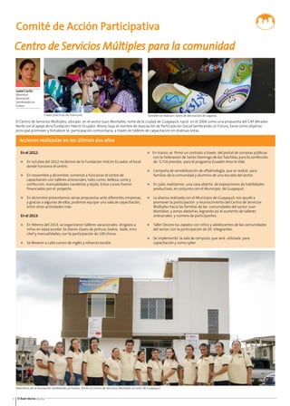 Comité de Acción Participativa 
Centro de Servicios Múltiples para la comunidad 
Clases prácticas de manicure. 
Isabel Carillo 
Miembro 
Asociación 
Sembrando un 
Futuro 
El Centro de Servicios Múltiples, ubicado en el sector Juan Montalvo, norte de la ciudad de Guayaquil, nació en el 2006 como una propuesta del CAP Mirador 
Norte con el apoyo de la Fundación Holcim Ecuador. Ahora, bajo el nombre de Asociación de Participación Social Sembrando un Futuro, tiene como objetivo 
principal promover y fortalecer la participación comunitaria, a través de talleres de capacitación en diversas áreas. 
Acciones realizadas en los últimos dos años 
En el 2012: 
n En octubre del 2012 recibimos de la Fundación Holcim Ecuador, el local 
donde funciona el centro. 
n En noviembre y diciembre, comenzó a funcionar el centro de 
capacitación con talleres artesanales, tales como: belleza, corte y 
confección, manualidades navideñas y tejido. Estos cursos fueron 
financiados por el proyecto. 
n En diciembre presentamos varias propuestas ante diferentes empresas, 
y gracias a algunas de ellas, pudimos equipar una sala de capacitación, 
entre otras actividades más. 
En el 2013: 
n En febrero del 2013, se organizaron talleres vacacionales dirigidos a 
niños en edad escolar. Se dieron clases de pintura, teatro, baile, mini 
chef y manualidades, con la participación de 100 chicos. 
n Se llevaron a cabo cursos de inglés y refuerzo escolar. 
Miembros de la Asociación Sembrando un Futuro, frente al Centro de Servicios Múltiples al norte de Guayaquil. 
8 El Buen Vecino 01/14 
También se realizan clases de decoración de zapatos. 
n En marzo, se firmó un contrato a través del portal de compras públicas 
con la Federación de Santo Domingo de los Tsáchilas, para la confección 
de 5,716 prendas para el programa Ecuador Ama la Vida. 
n Campaña de sensibilización de oftalmología, que se realizó para 
familias de la comunidad y alumnos de una escuela del sector. 
n En julio, realizamos una casa abierta de exposiciones de habilidades 
productivas, en conjunto con el Municipio de Guayaquil. 
n La alianza realizada con el Municipio de Guayaquil, nos ayudó a 
promover la participación y reconocimiento del Centro de Servicios 
Múltiples hacia las familias de las comunidades del sector Juan 
Montalvo y zonas aledañas, logrando así el aumento de talleres 
artesanales y número de participantes. 
n Taller Decora tus zapatos con niños y adolescentes de las comunidades 
del sector, con la participación de 50 integrantes. 
n Se implementó la sala de cómputo, que será utilizada para 
capacitación y como cyber. 
 