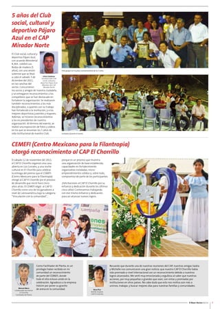 El Buen Vecino 02/12 
Foto grupal con la placa conmemorativa de los 5 años. 
Invitados durante el evento. 
7 
5 años del Club 
social, cultural y 
deportivo Pájaro 
Azul en el CAP 
Mirador Norte 
El Club social, cultural y 
deportivo Pájaro Azul, 
con acuerdo Ministerial 
8,364 , celebró sus 
Bodas de madera (5 
años), con una sesión 
solemne que se llevó 
a cabo el sábado 3 de 
diciembre del 2011, 
en las canchas del 
sector. Concurrieron 
los socios y amigos de nuestra ciudadela, 
y se entregaron reconocimientos a los 
compañeros que se han destacado en 
fortalecer la organización. Se realizaron 
también reconocimientos a los más 
disciplinados, a quienes con su trabajo 
han fortalecido a la institución, y a los 
mejores deportistas juveniles y mayores. 
Además, se hicieron reconocimientos 
a los ex presidentes de nuestra 
organización. Al término del evento, se 
realizó una exposición de fotos y vídeos 
en los que se resumían los 5 años de 
vida institucional de nuestro Club. 
Ulvio Cárdenas 
Secretario del Club 
social, cultural y 
deportivo Pájaro Azul 
Miembro del CAP 
Mirador Norte 
CEMEFI (Centro Mexicano para la Filantropía) 
otorgó reconocimiento al CAP El Chorrillo 
El sábado 12 de noviembre del 2011, 
el CAP El Chorrillo organizó una casa 
abierta en Los Corrales, y una noche 
cultural en El Chorrillo para celebrar 
la entrega del premio que el CEMEFI 
(Centro Mexicano para la Filantropía) 
otorgó al CAP El Chorrillo por el proceso 
de desarrollo que inició hace cinco 
años atrás. El CEMEFI eligió al CAP El 
Chorrillo como uno de los ganadores a 
nivel de Latinoamérica bajo la categoría 
“Vinculación con la comunidad”, 
porque es un proceso que muestra 
una organización de base establecida, 
capacidades en fortalecimiento 
organizativo instaladas, micro-emprendimientos 
compromiso de parte de los participantes. 
¡Felicitaciones al CAP El Chorrillo por su 
esfuerzo y dedicación durante los últimos 
cinco años! Continuemos trabajando 
con ese mismo esfuerzo y dedicación, 
para así alcanzar nuevos logros. 
Como Facilitador de Planta, es un 
privilegio haber recibido en mi 
comunidad un reconocimiento 
de parte del CEMEFI, donde 
todo el sitio estuvo unido en la 
celebración. Agradezco a la empresa 
Holcim por poner su granito 
de arena en la comunidad. 
Recuerdo que durante una de nuestras reuniones del CAP, nuestras amigas Saskia 
y Michelle nos comunicaron una gran noticia: que nuestro CAP El Chorrillo había 
sido premiado a nivel internacional con un reconocimiento debido a nuestros 
logros alcanzados. Me sentí muy emocionada y orgullosa al saber que nuestras 
acciones, por muy pequeñas o grandes que sean, son vistas y premiadas por 
instituciones en otros países. No cabe duda que esto nos motiva aún más a 
unirnos, trabajar, y buscar mejores días para nuestras familias y comunidades. 
Manuel Mero 
Colaborador de Holcim 
El Chorrillo 
Facilitador de Planta 
sólidos y, sobre todo, 
Rosa Pico 
Red de mujeres 
CAP El Chorrillo 
 