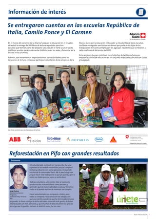 Se entregaron cuentos en las escuelas República de 
Italia, Camilo Ponce y El Carmen 
Buen Vecino 07/14 11 
Información de interés 
En el marco del convenio de la Alianza Suiza por la educación en el Ecuador, 
se realizó la entrega de 380 libros de lectura repartidos para tres 
escuelas que forman parte del proyecto ubicadas en el norte y sur de Quito. 
Los libros servirán para implementar bibliotecas en las aulas y fomentar así la 
lectura en los alumnos. 
Además, son herramientas importantísimas para actividades como las 
Caravanas de lectura, en las que participan voluntarios de las empresas de la 
Los libros servirán para las Caravanas de lectura. 
Reforestación en Pifo con grandes resultados 
Testimonio 
Mi voluntariado realizado en Sigsipamba fue una 
experiencia en verdad maravillosa ya que compartí 
tiempo y esfuerzo con varias personas, incluyendo 
vecinos de la comunidad local. Me la pasé muy bien 
ya que hacer este trabajo era lo que yo quería y, por lo 
tanto, no había presión y eso se sentía bien. 
Todo es voluntario, y te sientes libre al realizarlo, 
ayuda mucho a desarrollarte como persona y 
aprendes que la responsabilidad social que tenemos 
todos se la puede realizar de maneras tan simples. 
Jorge Portero 
Voluntario y becario 
Programa 
¡Adelante! Max Amstutz 
Pifo 
asignada; te llevas contigo la dicha de haber conocido más gente, de haber 
interactuado con más personas, y que muchas de ellas te dieron las gracias 
por algo que te gustó e incluso, te divirtió, como fue mi caso. 
Hacer voluntariado nos enriquece a todos, pero 
nada se compara a esa sensación de satisfacción 
que uno siente cuando ve que ha terminado la tarea 
Alianza Suiza por la educación en Ecuador y estudiantes de estas escuelas. 
Los libros entregados son los que recibimos por parte de los hijos de los 
trabajadores de nuestra empresa en los agasajos navideños que se llevaron a 
cabo en el mes de diciembre del 2013. 
Estas acciones buscan contribuir con el objetivo de la Alianza Suiza por 
mejorar la calidad de educación en un conjunto de escuelas ubicadas en Quito 
y Guayaquil. 
 