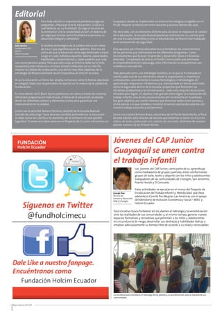 Síguenos en Twitter 
@fundholcimecu 
Dale Like a nuestro fanpage. 
Encuéntranos como 
2 Buen Vecino 07 /14 
La iniciativa busca fortalecer el liderazgo de los jóvenes y la sensibilización ante la realidad de sus 
comunidades. 
Editorial 
Belén Benítez 
Coordinadora CSR 
Zona II 
Holcim Ecuador 
Fundación Holcim Ecuador 
Jóvenes del CAP Junior 
Guayaquil se unen contra 
el trabajo infantil 
George Elao 
Técnico de 
Gestión y Desarrollo 
ODB y Chongón 
Los jóvenes del CAP Junior, como parte de su aprendizaje 
como mediadores de grupos juveniles, están conformando 
grupos de baile, teatro y deporte con los niños y adolescentes 
trabajadores de las comunidades de Chongón, San Jerónimo, 
Puerto Hondo y El Consuelo. 
Estas actividades se ejecutan en el marco del Proyecto de 
Erradicación del Trabajo Infantil y Mendicidad, que lleva 
adelante el Comité Pro-Mejoras Las Américas con el apoyo 
del Ministerio de Inclusión Económica y Social - MIES y 
Holcim Ecuador. 
Esta iniciativa busca fortalecer en los jóvenes el liderazgo y la sensibilización 
ante las realidades de sus comunidades y, al mismo tiempo, generar nuevos 
espacios formativos y recreativos que permitan a los niños y adolescentes 
en circunstancia de riesgo, desarrollar sus destrezas y habilidades lúdicas y 
emplear adecuadamente su tiempo libre de acuerdo a su edad y necesidades. 
Para esta edición es importante plantearse algunas 
preguntas: ¿Para qué sirve la educación? ¿Cuál es o 
cuál debería ser su finalidad? ¿Es algo al servicio de 
la economía? ¿De la estabilidad social? ¿O debería de 
ser algo que tuviese como finalidad a la persona, su 
desarrollo integral y completo? 
El sentido etimológico de la palabra educación viene 
de educir que significa sacar de adentro. Esto nos da 
pistas de que la educación sería algo destinado a hacer 
surgir en cada individuo aquellos valores, capacidades, 
habilidades, conocimientos y súper poderes que cada 
Guayaquil, donde se implementó un entorno tecnológico amigable con el 
fin de mejorar la interacción entre docente y alumno dentro del aula. 
Por otro lado, con un elemento distinto para alcanzar la mejora en la calidad 
de la educación, la escuela Nueva Esperanza continúa con su camino para 
ser una Escuela Sostenible y junto al voluntariado de Holcim han trabajado 
en el componente de seguridad. 
Esta apuesta por el tema educativo busca fortalecer los conocimientos 
de las personas que intervienen en los diferentes programas. Como 
los estudiantes que buscan emprender y desarrollar ideas e iniciativas 
laborales. Un ejemplo de esto es el Fondo Concursable que promueve 
el emprendimiento en Latacunga; esta información la compartimos con 
ustedes en esta edición. 
Todo pensado como una estrategia holística, en la que se ha tomado en 
cuenta cada uno de sus elementos, desde la capacitación a maestros y 
a estudiantes; acercamiento a nuevas tecnologías y metodologías de 
aprendizaje; mejoras en infraestructura, voluntariado en temas esenciales 
como la seguridad dentro de la escuela; proyectos que fomenten las 
iniciativas productivas y la microempresa... todo este conjunto de acciones 
alineado para lograr un objetivo más grande como lograr la erradicación del 
trabajo infantil, una de las causas directas del incremento en la pobreza. 
Ese gran objetivo, ese sueño inmenso que tenemos todos como vecinos y 
como país es a lo que ustedes y nosotros le vamos apostando cada día con 
nuestro trabajo conjunto y compromiso. 
Como nos cuenta Ximena Bravo, voluntaria de la Planta Quito Norte, al final 
de esta edición, esta relación de vecinos que tenemos es como un bizcocho 
relleno de leche condensada con cubierta de chocolate. Disfruten de nuestra 
edición número 22 de El Buen Vecino. 
uno como persona posee. Para que esto surja, el entorno debe ser el más 
apropiado y esto involucra a muchos actores enfocados en un solo fin: 
mejorar la calidad de la educación, uno de los más altos objetivos de la 
estrategia de Responsabilidad Social Corporativa de Holcim Ecuador. 
Al ser la educación un tema tan amplio, la manera como lo hemos abordado 
es integral. Todos son responsables de aportar en la mejora de la calidad de 
la educación. 
En esta edición de El Buen Vecino podremos ver cómo a través de nuestros 
diferentes programas en todo el país, el tema de la educación se aborda 
desde los diferentes actores y elementos claves para garantizar ese 
mejoramiento en la calidad. 
Como nos lo describe Miriam Pacheco, docente de la escuela Manuel 
Salcedo de Latacunga “para alcanzar cambios profundos en la educación 
se debe tomar en cuenta a los docentes, de lo contrario no será posible 
lograrlos”. O como se lo demuestra en el Proyecto de Escuelas Interactivas en 
 