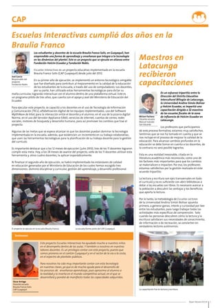 Buen Vecino 07/14 5 
CAP 
Escuelas Interactivas cumplió dos años en la 
Braulia Franco 
Maestros en 
Latacunga 
recibieron 
capacitaciones 
En un esfuerzo tripartito entre la 
Dirección del Distrito Educativo 
Intercultural Bilingüe de Latacunga, 
la Universidad Andina Simón Bolívar 
y Holcim Ecuador, se impartió una 
capacitación dirigida a 32 maestros 
de las escuelas fiscales de la zona 
de influencia de Holcim Ecuador en 
Latacunga. 
Los profesores que participamos 
Miriam Pacheco 
Docente escuela 
Manuel Salcedo 
San Eduardo 
de este proceso formativo, estamos muy satisfechos. 
Sentimos que se nos ha tomado en cuenta y que se 
nos incluye en el proceso de mejorar la calidad de la 
educación. Para alcanzar cambios profundos en la 
educación se debe tomar en cuenta a los docentes, de 
lo contrario no será posible lograrlos. 
Esta es una realidad inexorable, citada en la 
literatura académica más reconocida, como uno de 
los factores más importantes para que los cambios 
se materialicen e impacten. Por eso, los profesores 
estamos satisfechos por la gestión realizada en este 
acuerdo tripartito. 
La lectura y escritura son ejes transversales en todo 
el currículo y no es suficiente con abrir bibliotecas o 
dotar a las escuelas con libros. Es necesario acercar a 
la población a descubrir las ventajas y los beneficios 
que aporta la lectura. 
Por lo tanto, la metodología de Escuelas Lectoras 
de la Universidad Andina Simón Bolívar apuesta 
primero, a generar ganas, interés y curiosidad por leer 
entre los estudiantes, para luego trabajar todas las 
actividades más específicas de comprensión. Solo 
cuando las personas descubren cómo la lectura y la 
escritura satisfacen sus necesidades de conocimiento, 
de información o de recreación, se convierten en 
verdaderos lectores autónomos. 
La capacitación fue en lectura y escritura. 
José García 
Responsable del 
proyecto 
Fundación Nobis 
Los estudiantes y docentes de la escuela Braulia Franco Solís, en Guayaquil, han 
emprendido una forma de aprendizaje y enseñanza que integra a la tecnología 
en las dinámicas del plantel. Este es un proyecto que se ejecuta en alianza entre 
Fundación Holcim Ecuador y Fundación Nobis. 
Escuelas Interactivas es un proyecto educativo implementado en la escuela 
Braulia Franco Solís (CAP Guayaquil) desde julio del 2012. 
En su primer año de ejecución, se implementó un entorno tecnológico amigable 
que fue diseñado para contribuir al mejoramiento en la calidad de la educación 
de los estudiantes de la escuela, a través del uso de computadores. Los docentes, 
por su parte, han utilizado estas herramientas tecnológicas para dictar su 
malla curricular, logrando interactuar con el alumno dentro de una plataforma virtual. Este es 
un programa piloto de tres años, que cuenta con el apoyo y aval del Ministerio de Educación del 
Ecuador. 
Para ejecutar este proyecto, se capacitó a los docentes en el uso de Tecnología de Información 
y Comunicación (TICs); alfabetización digital de los equipos implementados; uso del Software 
MythWare de Intel, para la interacción entre el docente y el alumno; en el uso de la pizarra digital 
Norma; en el uso del Servidor Appliance EA60; servicios de internet, cuentas de correo, redes 
sociales, motores de búsqueda y desarrollo humano, para así promover los cambios que trae el 
proyecto. 
Algunas de las metas que se espera alcanzar es que los docentes puedan dominar la tecnología 
implementada en la escuela; además, que evidencien un incremento en su trabajo colaborativo; 
que usen las herramientas tecnológicas para la planificación de su trabajo docente para la gestión 
del currículo. 
Es importante destacar que a los 12 meses de ejecución (julio 2013), tres de los 11 docentes lograron 
cumplir esta meta. Hoy, a los 24 meses de avance del proyecto, siete de los 11 docentes utilizan esta 
herramienta y, otros cuatro docentes, la aplican esporádicamente. 
Al finalizar el segundo año de ejecución, se habrá implementado los estándares de calidad 
en educación generados por el Ministerio de Educación de los cuales hemos escogido tres 
dimensiones: dominio disciplinar y curricular, gestión del aprendizaje, y desarrollo profesional. 
El proyecto se ejecuta en la escuela Braulia Franco. La escuela forma parte del CAP Guayaquil. 
Testimonio 
Oscar Arriaga 
Docente escuela 
Braulia Franco Solís 
CAP Guayaquil 
Este proyecto Escuelas Interactivas ha ayudado mucho a nuestros niños 
en el desempeño dentro de las aulas. Y también a nosotros en nuestras 
labores docentes. Es un privilegio contar con este proyecto, puesto que 
somos pioneros en el cantón Guayaquil y en el sector de la vía a la costa, 
en el espectro de planteles públicos. 
Para nosotros ha sido muy importante contar con esta tecnología 
en nuestras clases, ya que es de mucha ayuda para el desarrollo de 
los procesos de enseñanza-aprendizaje, pues aproxima al alumno a 
la realidad y lo inserta en el mundo competitivo actual, en el que se 
desarrollará y pondrá de manifiesto todas las capacidades adquiridas. 
 