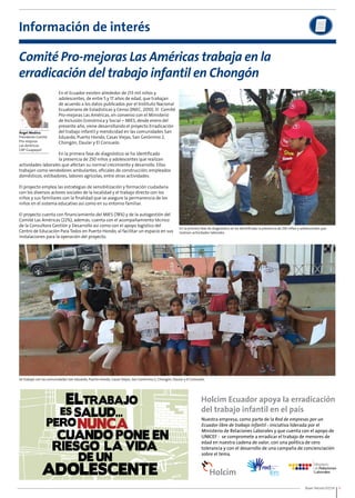 En la primera fase de diagnóstico se ha identificado la presencia de 250 niños y adolescentes que 
realizan actividades laborales. 
Buen Vecino 07/14 9 
Información de interés 
Comité Pro-mejoras Las Américas trabaja en la 
erradicación del trabajo infantil en Chongón 
Ángel Medina 
Presidente Comité 
Pro-mejoras 
Las Américas 
CAP Guayaquil 
En el Ecuador existen alrededor de 213 mil niños y 
adolescentes, de entre 5 y 17 años de edad, que trabajan 
de acuerdo a los datos publicados por el Instituto Nacional 
Ecuatoriano de Estadísticas y Censo (INEC, 2010). El Comité 
Pro-mejoras Las Américas, en convenio con el Ministerio 
de Inclusión Económica y Social – MIES, desde enero del 
presente año, viene desarrollando el proyecto Erradicación 
del trabajo infantil y mendicidad en las comunidades San 
Eduardo, Puerto Hondo, Casas Viejas, San Gerónimo 2, 
Chongón, Daular y El Consuelo. 
En la primera fase de diagnóstico se ha identificado 
la presencia de 250 niños y adolescentes que realizan 
actividades laborales que afectan su normal crecimiento y desarrollo. Ellos 
trabajan como vendedores ambulantes, oficiales de construcción, empleados 
domésticos, estibadores, labores agrícolas, entre otras actividades. 
El proyecto emplea las estrategias de sensibilización y formación ciudadana 
con los diversos actores sociales de la localidad y el trabajo directo con los 
niños y sus familiares con la finalidad que se asegure la permanencia de los 
niños en el sistema educativo así como en su entorno familiar. 
El proyecto cuenta con financiamiento del MIES (78%) y de la autogestión del 
Comité Las Américas (22%), además, cuenta con el acompañamiento técnico 
de la Consultora Gestión y Desarrollo así como con el apoyo logístico del 
Centro de Educación Para Todos en Puerto Hondo, al facilitar un espacio en sus 
instalaciones para la operación del proyecto. 
Se trabajó con las comunidades San Eduardo, Puerto Hondo, Casas Viejas, San Gerónimo 2, Chongón, Daular y El Consuelo. 
 