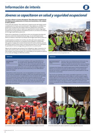 Información de interés 
Jóvenes se capacitaron en salud y seguridad ocupacional 
Las clases se dieron en el marco del proyecto “Plan piloto para la regularización 
del trabajo juvenil y adolescente en el sector de la construcción, en las ciudades 
de Quito y Manta”. 
Como parte del proyecto “Plan piloto para la regularización del trabajo juvenil 
y adolescente en el sector de la construcción”, cuyo objetivo es contribuir a la 
prevención y erradicación del trabajo infantil en poblaciones vulnerables 
del Ecuador, se llevó a cabo en marzo una capacitación en Salud y Seguridad 
Ocupacional a la que asistieron 105 jóvenes de entre 15 a 20 años en las Plantas 
de hormigón Quito Norte y Quito Sur. 
Dentro de la capacitación, se trató temas como uso de equipos de protección 
personal, uso de arnés, levantamiento de carga; una vez terminada la parte 
teórica, se realizó un recorrido en las Plantas de hormigón Quito Norte y Quito Sur. 
La parte práctica se realizó con la visita a las obras del nuevo campus de la 
Universidad de las Américas y al Hospital Gineco-Obstetra, en Quitumbe. 
Esto, gracias al apoyo de los constructores Bueno & Castro y Semaica, quienes 
permitieron que los chicos visiten sus obras para que vean in situ cómo aplicar 
lo aprendido en temas de seguridad y prevención en la construcción. 
Algunos de los jóvenes que asistieron han trabajado en algún momento en el 
sector de la construcción o han estado vinculados indirectamente al mismo. 
Ellos estaban muy entusiasmados con lo aprendido y lo han puesto en práctica 
en sus sitios de trabajo, en diferentes sectores. 
Testimonio Testimonio 
Danny Reisancho 
20 años 
la construcción aprendimos cómo usar un arnés, cómo trabajar seguros en 
las alturas, los riesgos que hay en una construcción y el uso adecuado de 
equipo de trabajo. 
Aprendimos a tener precaución, a no ser imprudentes con nosotros mismos, 
ni con nuestros compañeros de trabajo. El taller tuvo una parte teórica y una 
visita a una construcción. En la parte teórica vimos las técnicas de seguridad, 
y en la construcción, fuimos viendo cómo se ponía en práctica eso que 
aprendimos una semana antes. Fue muy bueno. A mí me ha servido mucho 
para evitar accidentes. Me gustó cómo se dio el taller, fue muy entretenido, 
serio y las instructoras estuvieron preocupadas porque aprendamos algo 
más sobre la construcción. 
10 Buen Vecino 07 /14 
Los jóvenes recibieron charlas de seguridad en obra. 
Mary Carmen Santacruz 
16 años 
El curso que recibimos sobre seguridad laboral me 
ha servido mucho. Aprendimos varias técnicas de 
seguridad, que me han servido para aplicarlas en mi 
trabajo. En el curso de seguridad laboral en el área de 
Nuestra visita a las instalaciones de Holcim fue muy 
educativa. Me gustó el hecho de que nos dieran 
equipos de protección personal como cascos y chalecos 
reflectivos para nuestro recorrido. La charla fue muy 
ilustrativa. Nos llevaron por la parte segura para el tránsito peatonal de la 
Planta y nos mostraron la producción del hormigón. Lo más importante 
fue que nos hicieron entender que la protección y el pedir ayuda en caso de 
necesitarla, es primordial. 
Hay mucho que aprender sobre salud y seguridad ocupacional, y en estas 
capacitaciones comprendí que existen riesgos en nuestros propios hogares 
incluso. Más aún en el sector de la construcción pues hay trabajos en altura, 
probabilidades de cortes, entre otros. Gracias a la capacitación ahora sé cómo 
prevenir estos riesgos y, de alguna manera, indicarle a mi hermano como 
prevenir accidentes en este trabajo ya que él trabaja en obras de construcción 
también. 
Los estudiantes visitaron las obras de la Universidad de las Américas y el Hospital en Quitumbe. En las visitas analizaron cómo aplicar lo aprendido en salud y seguridad ocupacional. 
 