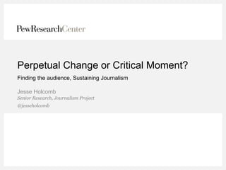 Perpetual Change or Critical Moment? 
Finding the audience, Sustaining Journalism 
Jesse Holcomb 
Senior Research, Journalism Project 
@jesseholcomb 
 