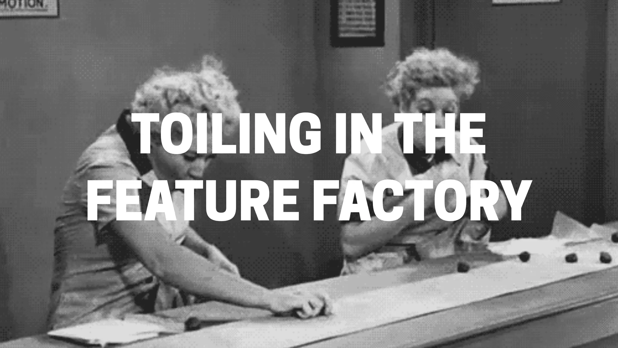 TOILING IN THE
FEATURE FACTORY
 
