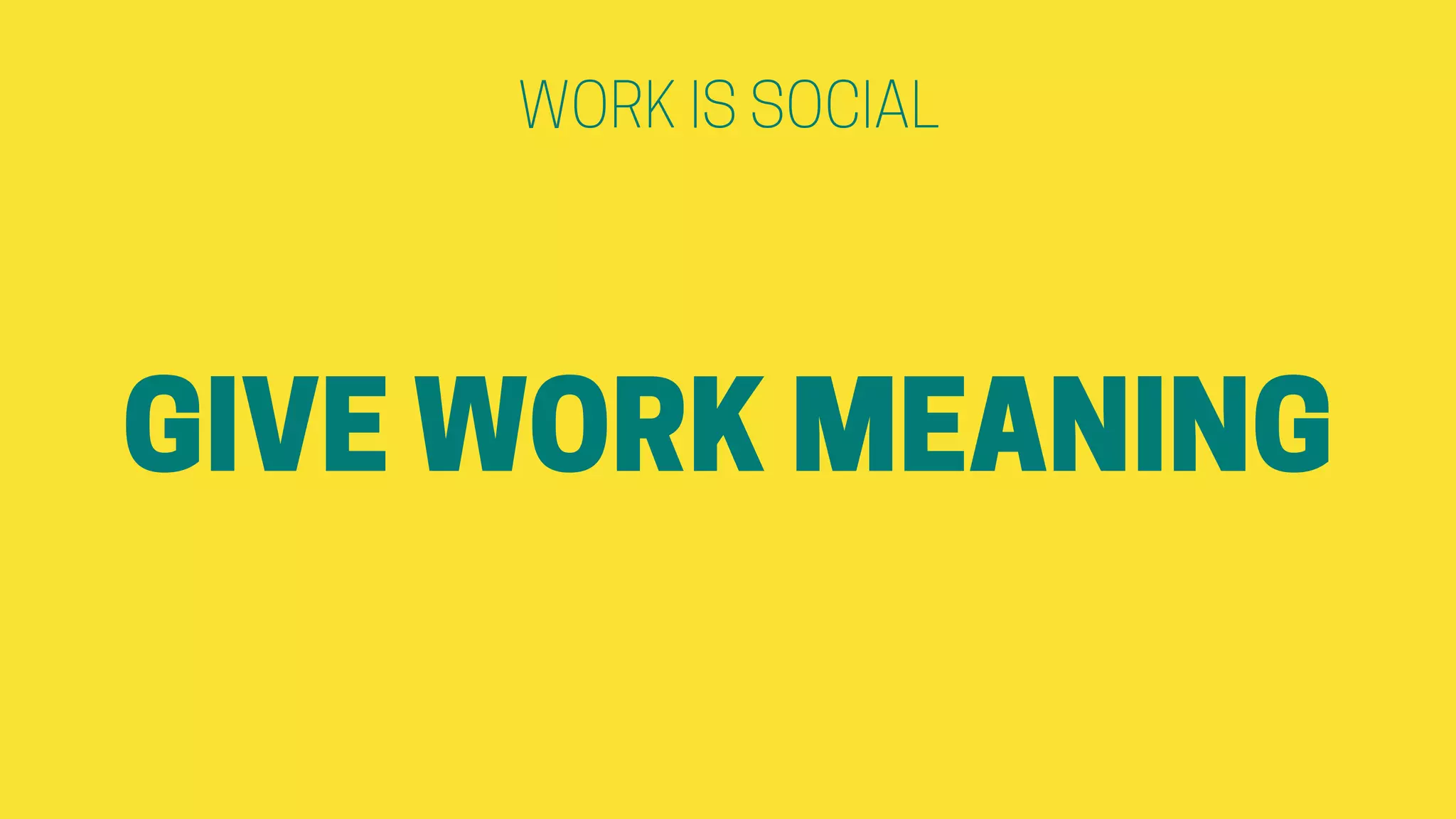 GIVE WORK MEANING
WORK IS SOCIAL
 