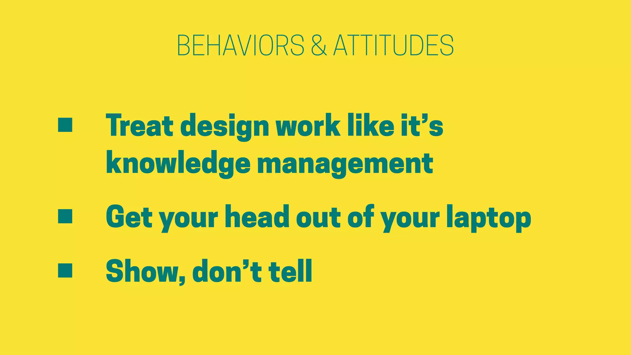 BEHAVIORS & ATTITUDES
• Treat design work like it’s
knowledge management
• Get your head out of your laptop
• Show, don’t tell
 
