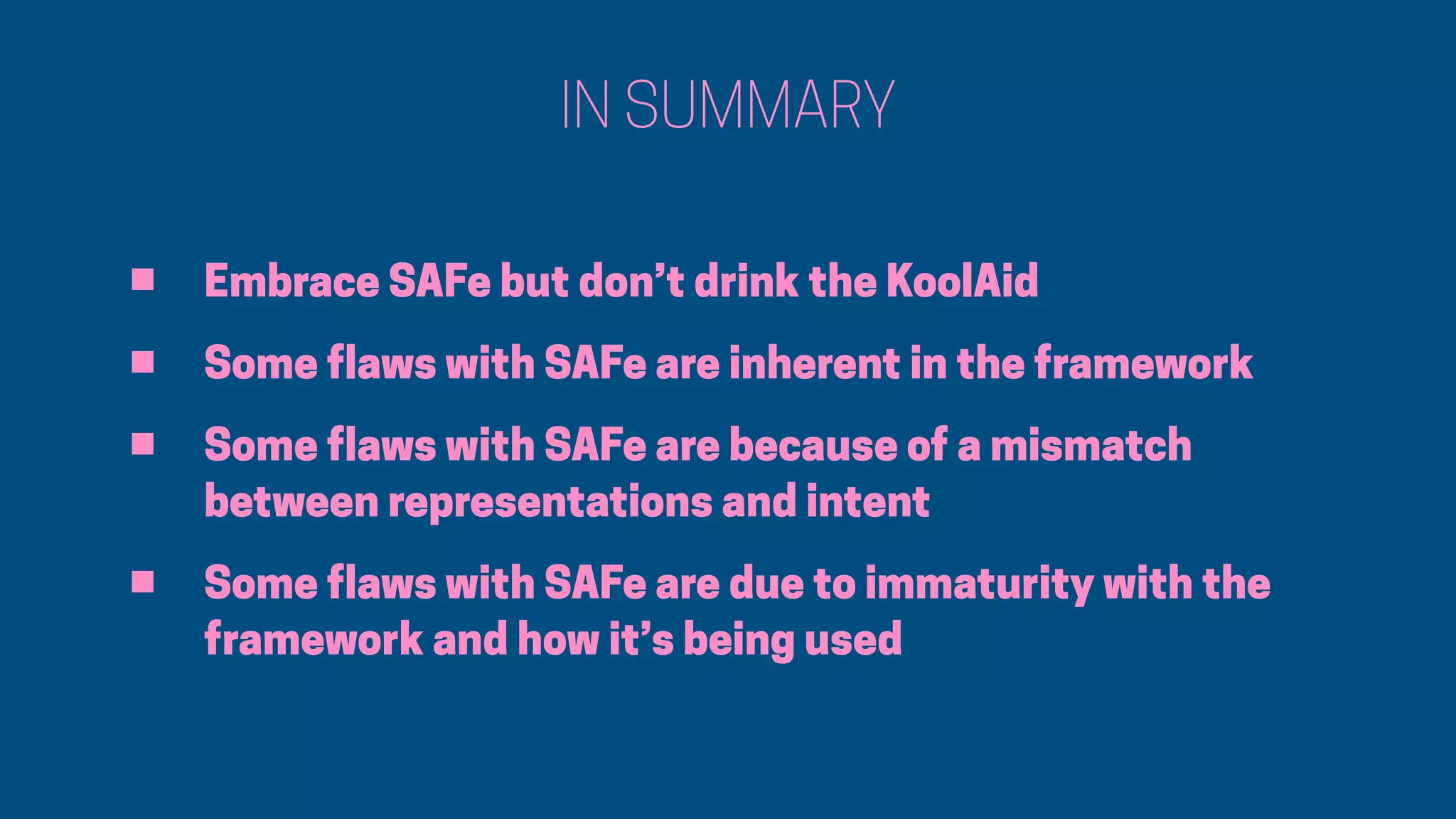 IN SUMMARY
• Embrace SAFe but don’t drink the KoolAid
• Some flaws with SAFe are inherent in the framework
• Some flaws with SAFe are because of a mismatch
between representations and intent
• Some flaws with SAFe are due to immaturity with the
framework and how it’s being used
 