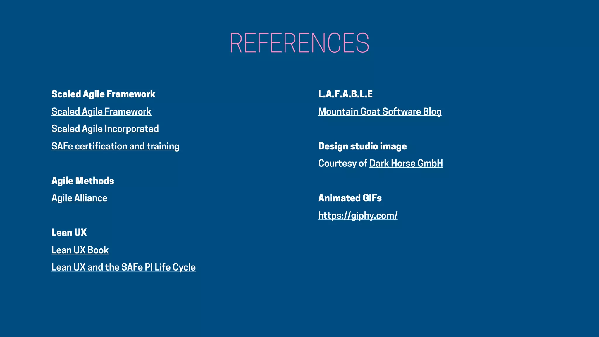 Scaled Agile Framework
Scaled Agile Framework
Scaled Agile Incorporated
SAFe certification and training
Agile Methods
Agile Alliance
Lean UX
Lean UX Book
Lean UX and the SAFe PI Life Cycle
REFERENCES
L.A.F.A.B.L.E
Mountain Goat Software Blog
Design studio image
Courtesy of Dark Horse GmbH
Animated GIFs
https://giphy.com/
 