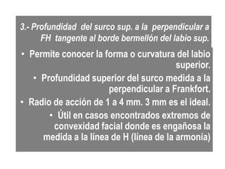 3.- Profundidad del surco sup. a la perpendicular a
      FH tangente al borde bermellón del labio sup.
• Permite conocer la forma o curvatura del labio
                                         superior.
   • Profundidad superior del surco medida a la
                      perpendicular a Frankfort.
• Radio de acción de 1 a 4 mm. 3 mm es el ideal.
       • Útil en casos encontrados extremos de
        convexidad facial donde es engañosa la
     medida a la línea de H (línea de la armonía)
 