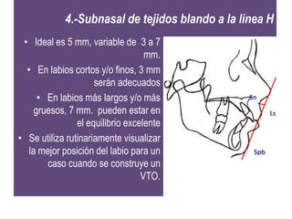 4.-Subnasal de tejidos blando a la línea H
 • Ideal es 5 mm, variable de 3 a 7
                                   mm.
  • En labios cortos y/o finos, 3 mm
                     serán adecuados
      • En labios más largos y/o más             Sn
     gruesos, 7 mm. pueden estar en                     Ls
                el equilibrio excelente
• Se utiliza rutinariamente visualizar
   la mejor posición del labio para un            Spb
        caso cuando se construye un
                                  VTO.
 