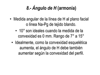 8.- Ángulo de H (armonía)

• Medida angular de la línea de H al plano facial
         o línea Na-Pg de tejido blando.
   • 10° son ideales cuando la medida de la
     convexidad es 0 mm. Rango de 7° a 15°
 • Idealmente, como la convexidad esquelética
      aumenta, el ángulo de H debe también
     aumentar según la convexidad del perfil.
 