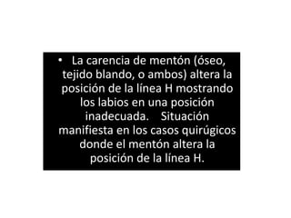 • La carencia de mentón (óseo,
 tejido blando, o ambos) altera la
 posición de la línea H mostrando
     los labios en una posición
      inadecuada. Situación
manifiesta en los casos quirúgicos
     donde el mentón altera la
       posición de la línea H.
 