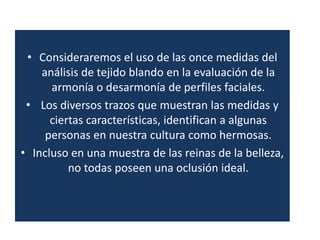 • Consideraremos el uso de las once medidas del
    análisis de tejido blando en la evaluación de la
      armonía o desarmonía de perfiles faciales.
 • Los diversos trazos que muestran las medidas y
      ciertas características, identifican a algunas
     personas en nuestra cultura como hermosas.
• Incluso en una muestra de las reinas de la belleza,
          no todas poseen una oclusión ideal.
 