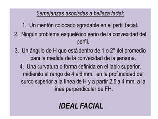 Semejanzas asociadas a belleza facial:
   1. Un mentón colocado agradable en el perfil facial.
2. Ningún problema esquelético serio de la convexidad del
                             perfil.
3. Un ángulo de H que está dentro de 1 o 2° del promedio
       para la medida de la convexidad de la persona.
  4. Una curvatura o forma definida en el labio superior,
    midiendo el rango de 4 a 6 mm. en la profundidad del
   surco superior a la línea de H y a partir 2,5 a 4 mm. a la
                  línea perpendicular de FH.

                    IDEAL FACIAL
 