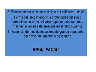 5. El labio inferior en la línea de H o a 1 milímetro. de él.
   6. Forma del labio inferior y la profundidad del surco
    armoniosas con las del labio superior, aunque había
    más variación en esta área que en el labio superior.
7. Ausencia de medida inusualmente grande o pequeña
              del grosor del mentón o de la nariz.


                   IDEAL FACIAL
 