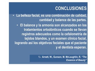 CONCLUSIONES
• La belleza facial, es una combinación de calidad,
                    cantidad y balance de las partes.
   • El balance y la armonía son alcanzados en los
        tratamientos ortodónticos cuando se llevan
      registros adecuados como la cefalometría de
         tejidos blandos, y un examen clínico facial,
 logrando así los objetivos faciales que el paciente
                               y el dentista esperan.

                  1.- Arnett, W., Gunson, M. McLaughlin, R. “The
                                             Essence of Beauty”
 