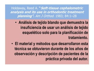 Holdaway, Reed A. “Soft-tissue cephalometric
analysis and its use in orthodontic treatment
    planning”. Am J Orthod. 1983; 84:1–28
  • Análisis de tejido blando que demuestra la
     insuficiencia de usar un análisis de tejido
       esquelético solo para la planificación de
                                    tratamiento.
• El material y métodos que desarrollaron esta
  técnica se obtuvieron durante de los años de
  observación y descripción de pacientes de la
                     práctica privada del autor.
 