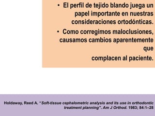 • El perfil de tejido blando juega un
                                  papel importante en nuestras
                                 consideraciones ortodónticas.
                            • Como corregimos maloclusiones,
                             causamos cambios aparentemente
                                                             que
                                          complacen al paciente.




Holdaway, Reed A. “Soft-tissue cephalometric analysis and its use in orthodontic
                                treatment planning”. Am J Orthod. 1983; 84:1–28
 