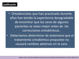 justificación


    • Ortodoncistas que han practicado durante
     años han tenido la experiencia desagradable
        de encontrar que las caras de algunos
        pacientes se veían mejor antes de las
             correcciones ortodónticas .
   • Deberíamos determinar de antemano que el
       tratamiento ortodóntico propuesto no
        causará cambios adversos en la cara.


                Holdaway, Reed A. “Soft-tissue cephalometric analysis and its use in orthodontic treatment planning”. Am J Orthod. 1983; 84:1–28
 