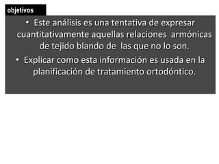 objetivos
    • Este análisis es una tentativa de expresar
  cuantitativamente aquellas relaciones armónicas
        de tejido blando de las que no lo son.
  • Explicar como esta información es usada en la
      planificación de tratamiento ortodóntico.
 