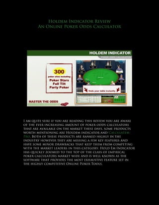 Holdem Indicator Review
       An Online Poker Odds Calculator




I am quite sure if you are reading this review you are aware
of the ever increasing amount of poker odds calculators
that are available on the market these days, some products
worth mentioning are Holdem indicator and Calculatem
Pro. Both of these products are ranked highly in the
industry however they are missing a few key features and
have some minor drawbacks that keep them from competing
with the market leaders in this category. Hold Em Indicator
has quickly zoomed to the top of the class of empirical
poker calculators market wide and is well known as the
software that provides the most exhaustive feature set in
the highly competitive Online Poker Tools.
 