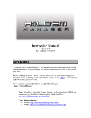 Instruction Manual
                                     Version: 1.09
                               Last Updated: 10/13/2009




Introduction
Thanks for using Holdem Manager!!! We’ve put this Manual together so users wishing
to learn more about Holdem Manager can find the information they need in one easy-to-
find place.

On the next page there’s a Table of Contents where you can click the heading you’re
interested in and go directly to that section of the Manual. Click HERE to see what's new
in Holdem Manager version 1.09.

Good luck at the tables and thanks for using Holdem Manager,
-Team Holdem Manager


       Note: If you haven’t installed Holdem Manager to the point of your HUD being
       operational, see the Holdem Manager Setup Guide found here:
       http://www.holdemmanager.net/setup.html

       Other Support Options:
          • Forums: http://www.holdemmanager.net/forum/
          • FAQ’s: http://www.holdemmanager.net/faq/afmmain.aspx
 