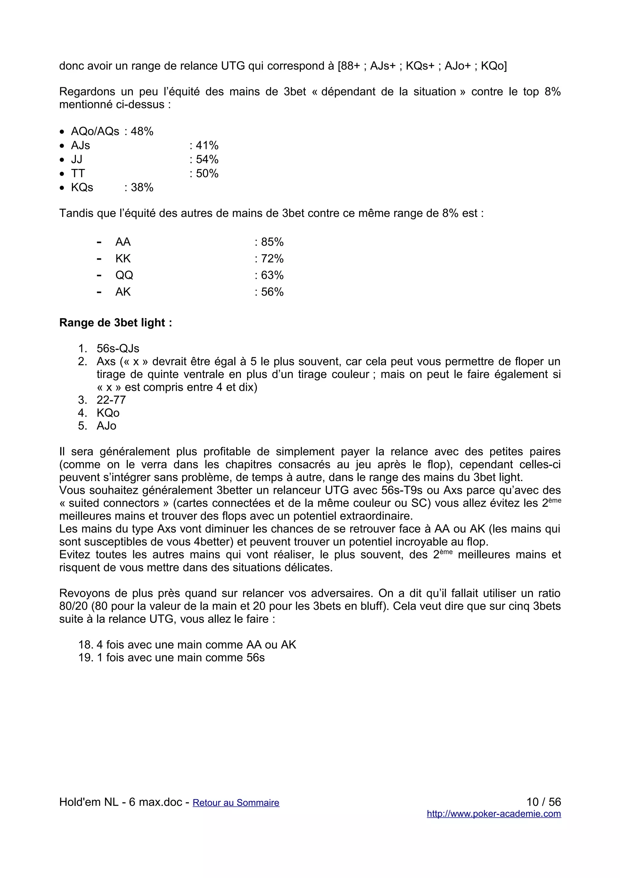 donc avoir un range de relance UTG qui correspond à [88+ ; AJs+ ; KQs+ ; AJo+ ; KQo]

Regardons un peu l’équité des mains de 3bet « dépendant de la situation » contre le top 8%
mentionné ci-dessus :

•   AQo/AQs : 48%
•   AJs                   : 41%
•   JJ                    : 54%
•   TT                    : 50%
•   KQs     : 38%

Tandis que l’équité des autres de mains de 3bet contre ce même range de 8% est :

        -   AA                         : 85%
        -   KK                         : 72%
        -   QQ                         : 63%
        -   AK                         : 56%

Range de 3bet light :

     1. 56s-QJs
     2. Axs (« x » devrait être égal à 5 le plus souvent, car cela peut vous permettre de floper un
        tirage de quinte ventrale en plus d’un tirage couleur ; mais on peut le faire également si
        « x » est compris entre 4 et dix)
     3. 22-77
     4. KQo
     5. AJo

Il sera généralement plus profitable de simplement payer la relance avec des petites paires
(comme on le verra dans les chapitres consacrés au jeu après le flop), cependant celles-ci
peuvent s’intégrer sans problème, de temps à autre, dans le range des mains du 3bet light.
Vous souhaitez généralement 3better un relanceur UTG avec 56s-T9s ou Axs parce qu’avec des
« suited connectors » (cartes connectées et de la même couleur ou SC) vous allez évitez les 2ème
meilleures mains et trouver des flops avec un potentiel extraordinaire.
Les mains du type Axs vont diminuer les chances de se retrouver face à AA ou AK (les mains qui
sont susceptibles de vous 4better) et peuvent trouver un potentiel incroyable au flop.
Evitez toutes les autres mains qui vont réaliser, le plus souvent, des 2ème meilleures mains et
risquent de vous mettre dans des situations délicates.

Revoyons de plus près quand sur relancer vos adversaires. On a dit qu’il fallait utiliser un ratio
80/20 (80 pour la valeur de la main et 20 pour les 3bets en bluff). Cela veut dire que sur cinq 3bets
suite à la relance UTG, vous allez le faire :

     18. 4 fois avec une main comme AA ou AK
     19. 1 fois avec une main comme 56s




Hold'em NL - 6 max.doc - Retour au Sommaire                                                    10 / 56
                                                                          http://www.poker-academie.com
 