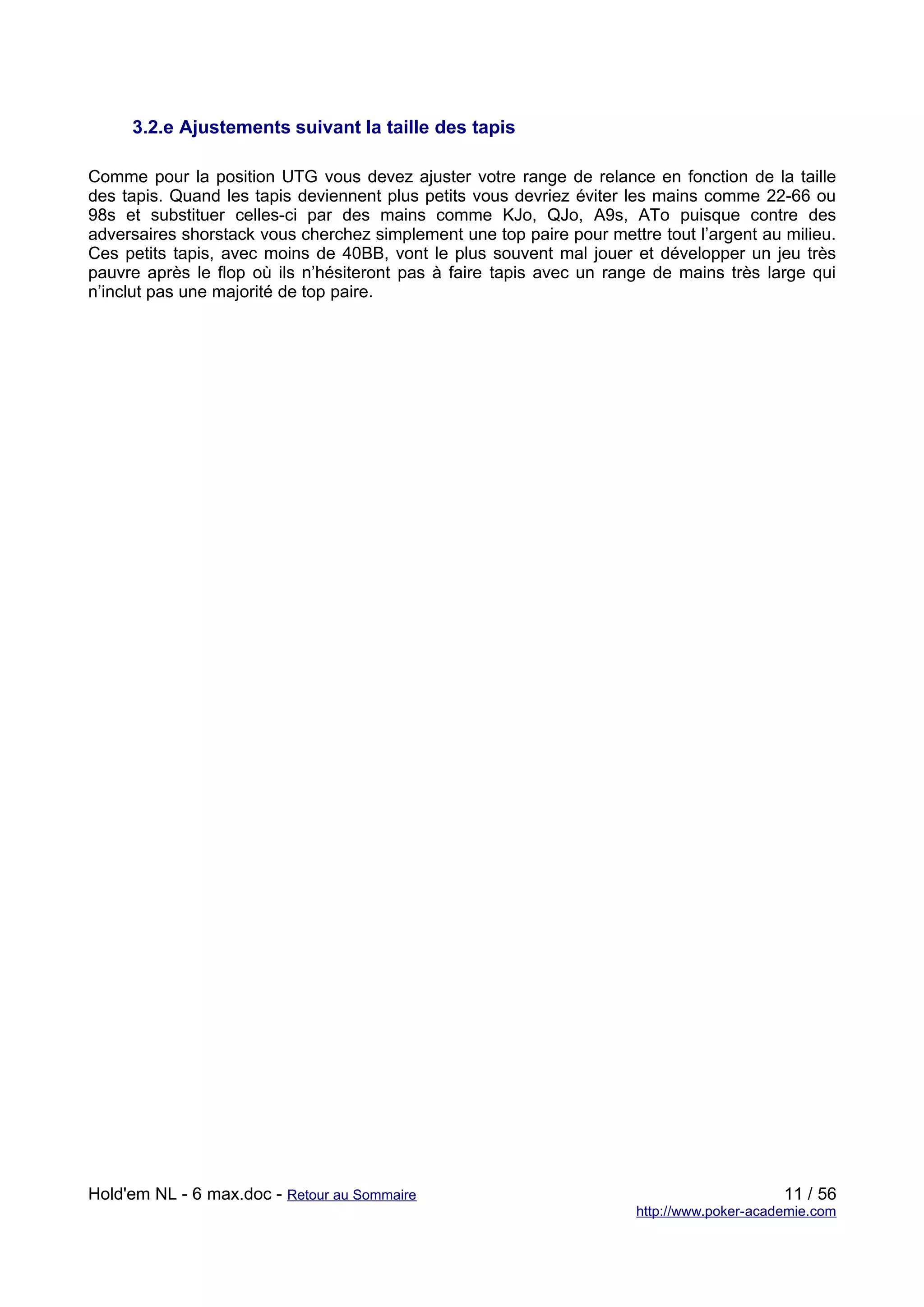 3.2.e Ajustements suivant la taille des tapis

Comme pour la position UTG vous devez ajuster votre range de relance en fonction de la taille
des tapis. Quand les tapis deviennent plus petits vous devriez éviter les mains comme 22-66 ou
98s et substituer celles-ci par des mains comme KJo, QJo, A9s, ATo puisque contre des
adversaires shorstack vous cherchez simplement une top paire pour mettre tout l’argent au milieu.
Ces petits tapis, avec moins de 40BB, vont le plus souvent mal jouer et développer un jeu très
pauvre après le flop où ils n’hésiteront pas à faire tapis avec un range de mains très large qui
n’inclut pas une majorité de top paire.




Hold'em NL - 6 max.doc - Retour au Sommaire                                                 11 / 56
                                                                       http://www.poker-academie.com
 