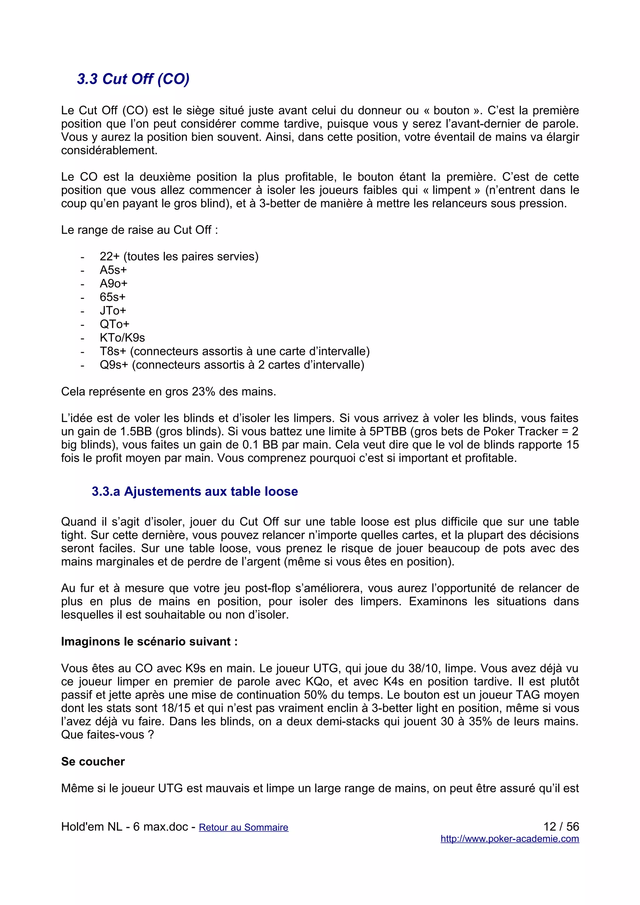 3.3 Cut Off (CO)

Le Cut Off (CO) est le siège situé juste avant celui du donneur ou « bouton ». C’est la première
position que l’on peut considérer comme tardive, puisque vous y serez l’avant-dernier de parole.
Vous y aurez la position bien souvent. Ainsi, dans cette position, votre éventail de mains va élargir
considérablement.

Le CO est la deuxième position la plus profitable, le bouton étant la première. C’est de cette
position que vous allez commencer à isoler les joueurs faibles qui « limpent » (n’entrent dans le
coup qu’en payant le gros blind), et à 3-better de manière à mettre les relanceurs sous pression.

Le range de raise au Cut Off :

   -    22+ (toutes les paires servies)
   -    A5s+
   -    A9o+
   -    65s+
   -    JTo+
   -    QTo+
   -    KTo/K9s
   -    T8s+ (connecteurs assortis à une carte d’intervalle)
   -    Q9s+ (connecteurs assortis à 2 cartes d’intervalle)

Cela représente en gros 23% des mains.

L’idée est de voler les blinds et d’isoler les limpers. Si vous arrivez à voler les blinds, vous faites
un gain de 1.5BB (gros blinds). Si vous battez une limite à 5PTBB (gros bets de Poker Tracker = 2
big blinds), vous faites un gain de 0.1 BB par main. Cela veut dire que le vol de blinds rapporte 15
fois le profit moyen par main. Vous comprenez pourquoi c’est si important et profitable.

       3.3.a Ajustements aux table loose

Quand il s’agit d’isoler, jouer du Cut Off sur une table loose est plus difficile que sur une table
tight. Sur cette dernière, vous pouvez relancer n’importe quelles cartes, et la plupart des décisions
seront faciles. Sur une table loose, vous prenez le risque de jouer beaucoup de pots avec des
mains marginales et de perdre de l’argent (même si vous êtes en position).

Au fur et à mesure que votre jeu post-flop s’améliorera, vous aurez l’opportunité de relancer de
plus en plus de mains en position, pour isoler des limpers. Examinons les situations dans
lesquelles il est souhaitable ou non d’isoler.

Imaginons le scénario suivant :

Vous êtes au CO avec K9s en main. Le joueur UTG, qui joue du 38/10, limpe. Vous avez déjà vu
ce joueur limper en premier de parole avec KQo, et avec K4s en position tardive. Il est plutôt
passif et jette après une mise de continuation 50% du temps. Le bouton est un joueur TAG moyen
dont les stats sont 18/15 et qui n’est pas vraiment enclin à 3-better light en position, même si vous
l’avez déjà vu faire. Dans les blinds, on a deux demi-stacks qui jouent 30 à 35% de leurs mains.
Que faites-vous ?

Se coucher

Même si le joueur UTG est mauvais et limpe un large range de mains, on peut être assuré qu’il est


Hold'em NL - 6 max.doc - Retour au Sommaire                                                     12 / 56
                                                                           http://www.poker-academie.com
 