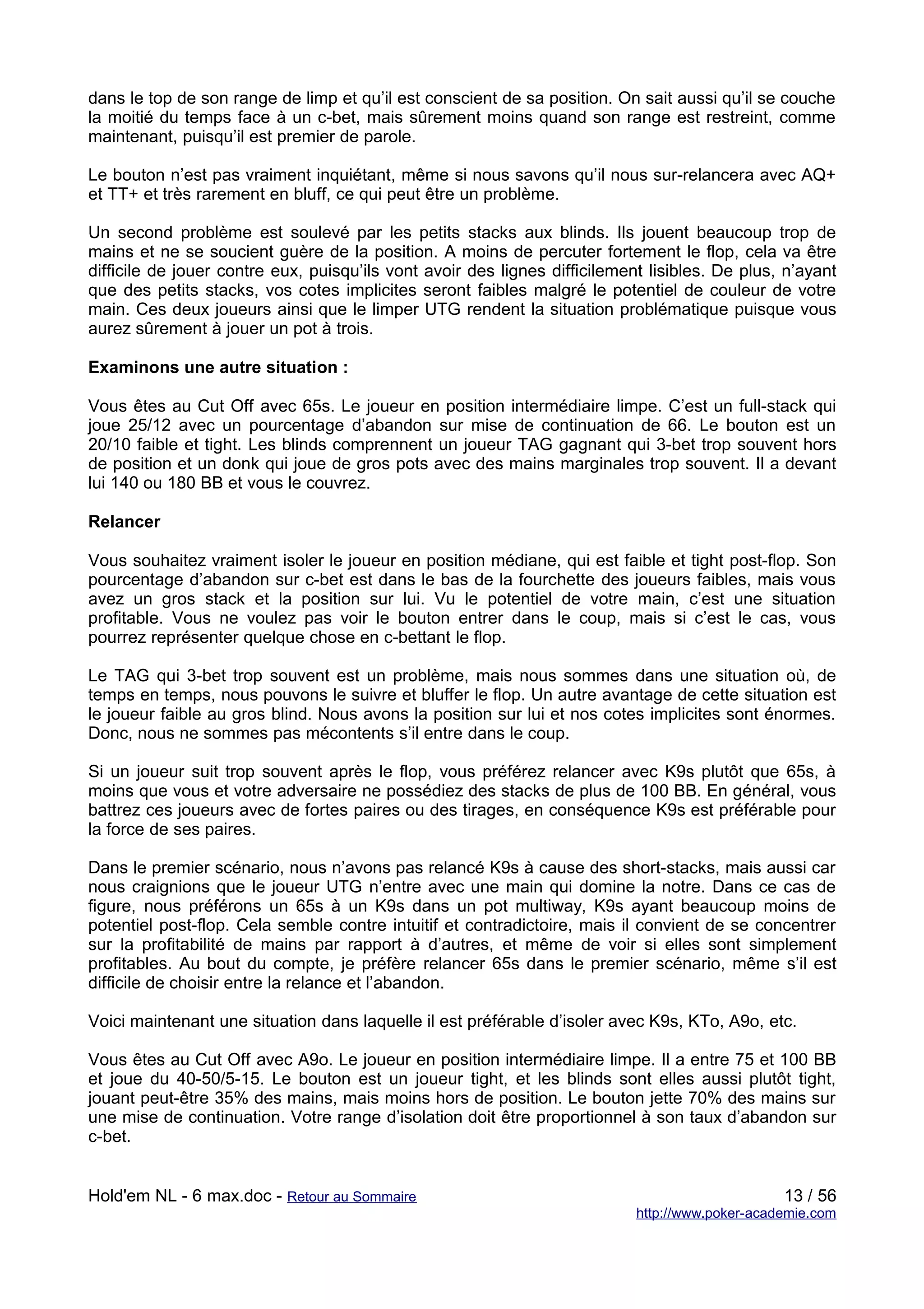 dans le top de son range de limp et qu’il est conscient de sa position. On sait aussi qu’il se couche
la moitié du temps face à un c-bet, mais sûrement moins quand son range est restreint, comme
maintenant, puisqu’il est premier de parole.

Le bouton n’est pas vraiment inquiétant, même si nous savons qu’il nous sur-relancera avec AQ+
et TT+ et très rarement en bluff, ce qui peut être un problème.

Un second problème est soulevé par les petits stacks aux blinds. Ils jouent beaucoup trop de
mains et ne se soucient guère de la position. A moins de percuter fortement le flop, cela va être
difficile de jouer contre eux, puisqu’ils vont avoir des lignes difficilement lisibles. De plus, n’ayant
que des petits stacks, vos cotes implicites seront faibles malgré le potentiel de couleur de votre
main. Ces deux joueurs ainsi que le limper UTG rendent la situation problématique puisque vous
aurez sûrement à jouer un pot à trois.

Examinons une autre situation :

Vous êtes au Cut Off avec 65s. Le joueur en position intermédiaire limpe. C’est un full-stack qui
joue 25/12 avec un pourcentage d’abandon sur mise de continuation de 66. Le bouton est un
20/10 faible et tight. Les blinds comprennent un joueur TAG gagnant qui 3-bet trop souvent hors
de position et un donk qui joue de gros pots avec des mains marginales trop souvent. Il a devant
lui 140 ou 180 BB et vous le couvrez.

Relancer

Vous souhaitez vraiment isoler le joueur en position médiane, qui est faible et tight post-flop. Son
pourcentage d’abandon sur c-bet est dans le bas de la fourchette des joueurs faibles, mais vous
avez un gros stack et la position sur lui. Vu le potentiel de votre main, c’est une situation
profitable. Vous ne voulez pas voir le bouton entrer dans le coup, mais si c’est le cas, vous
pourrez représenter quelque chose en c-bettant le flop.

Le TAG qui 3-bet trop souvent est un problème, mais nous sommes dans une situation où, de
temps en temps, nous pouvons le suivre et bluffer le flop. Un autre avantage de cette situation est
le joueur faible au gros blind. Nous avons la position sur lui et nos cotes implicites sont énormes.
Donc, nous ne sommes pas mécontents s’il entre dans le coup.

Si un joueur suit trop souvent après le flop, vous préférez relancer avec K9s plutôt que 65s, à
moins que vous et votre adversaire ne possédiez des stacks de plus de 100 BB. En général, vous
battrez ces joueurs avec de fortes paires ou des tirages, en conséquence K9s est préférable pour
la force de ses paires.

Dans le premier scénario, nous n’avons pas relancé K9s à cause des short-stacks, mais aussi car
nous craignions que le joueur UTG n’entre avec une main qui domine la notre. Dans ce cas de
figure, nous préférons un 65s à un K9s dans un pot multiway, K9s ayant beaucoup moins de
potentiel post-flop. Cela semble contre intuitif et contradictoire, mais il convient de se concentrer
sur la profitabilité de mains par rapport à d’autres, et même de voir si elles sont simplement
profitables. Au bout du compte, je préfère relancer 65s dans le premier scénario, même s’il est
difficile de choisir entre la relance et l’abandon.

Voici maintenant une situation dans laquelle il est préférable d’isoler avec K9s, KTo, A9o, etc.

Vous êtes au Cut Off avec A9o. Le joueur en position intermédiaire limpe. Il a entre 75 et 100 BB
et joue du 40-50/5-15. Le bouton est un joueur tight, et les blinds sont elles aussi plutôt tight,
jouant peut-être 35% des mains, mais moins hors de position. Le bouton jette 70% des mains sur
une mise de continuation. Votre range d’isolation doit être proportionnel à son taux d’abandon sur
c-bet.


Hold'em NL - 6 max.doc - Retour au Sommaire                                                      13 / 56
                                                                            http://www.poker-academie.com
 