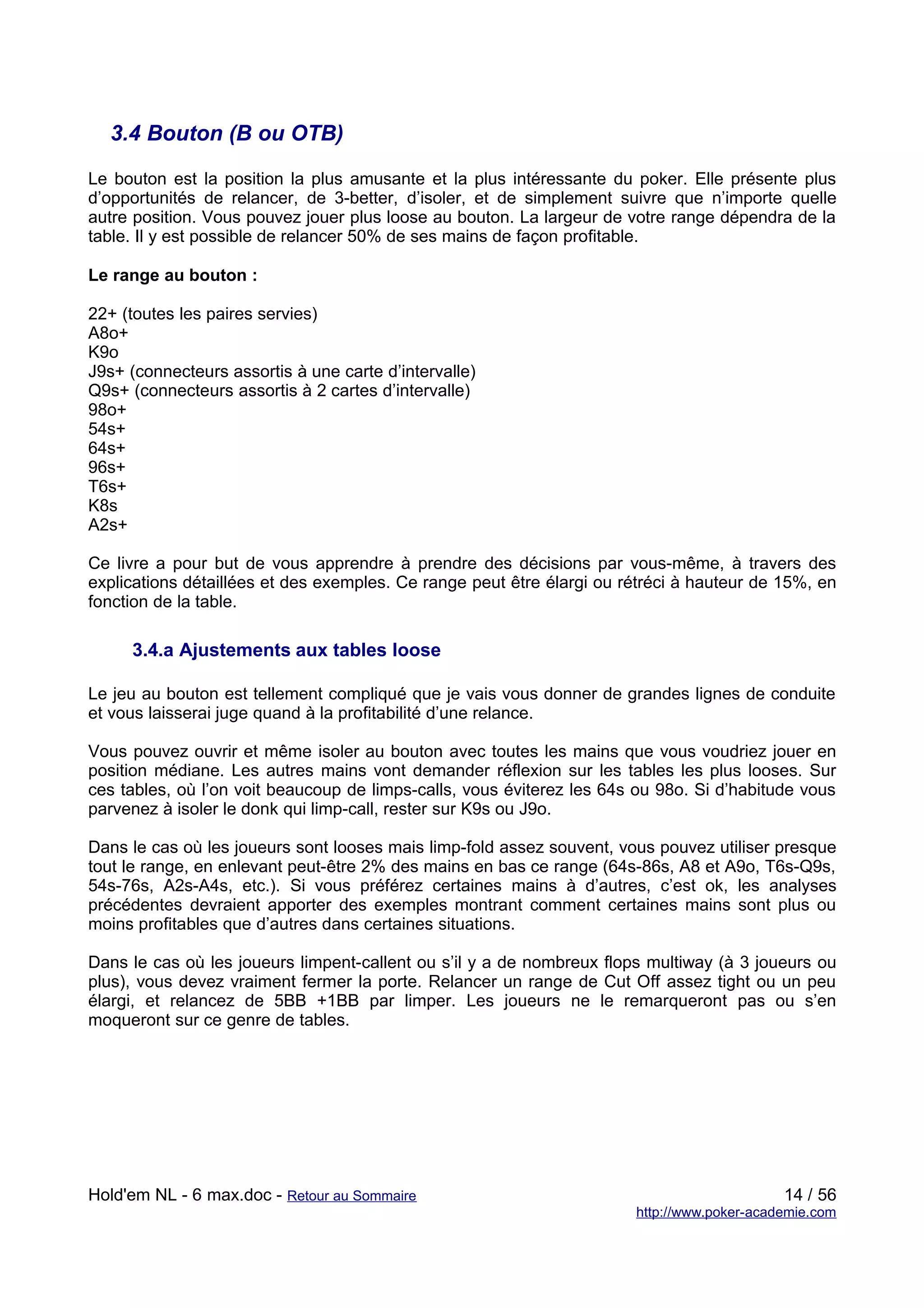 3.4 Bouton (B ou OTB)

Le bouton est la position la plus amusante et la plus intéressante du poker. Elle présente plus
d’opportunités de relancer, de 3-better, d’isoler, et de simplement suivre que n’importe quelle
autre position. Vous pouvez jouer plus loose au bouton. La largeur de votre range dépendra de la
table. Il y est possible de relancer 50% de ses mains de façon profitable.

Le range au bouton :

22+ (toutes les paires servies)
A8o+
K9o
J9s+ (connecteurs assortis à une carte d’intervalle)
Q9s+ (connecteurs assortis à 2 cartes d’intervalle)
98o+
54s+
64s+
96s+
T6s+
K8s
A2s+

Ce livre a pour but de vous apprendre à prendre des décisions par vous-même, à travers des
explications détaillées et des exemples. Ce range peut être élargi ou rétréci à hauteur de 15%, en
fonction de la table.

     3.4.a Ajustements aux tables loose

Le jeu au bouton est tellement compliqué que je vais vous donner de grandes lignes de conduite
et vous laisserai juge quand à la profitabilité d’une relance.

Vous pouvez ouvrir et même isoler au bouton avec toutes les mains que vous voudriez jouer en
position médiane. Les autres mains vont demander réflexion sur les tables les plus looses. Sur
ces tables, où l’on voit beaucoup de limps-calls, vous éviterez les 64s ou 98o. Si d’habitude vous
parvenez à isoler le donk qui limp-call, rester sur K9s ou J9o.

Dans le cas où les joueurs sont looses mais limp-fold assez souvent, vous pouvez utiliser presque
tout le range, en enlevant peut-être 2% des mains en bas ce range (64s-86s, A8 et A9o, T6s-Q9s,
54s-76s, A2s-A4s, etc.). Si vous préférez certaines mains à d’autres, c’est ok, les analyses
précédentes devraient apporter des exemples montrant comment certaines mains sont plus ou
moins profitables que d’autres dans certaines situations.

Dans le cas où les joueurs limpent-callent ou s’il y a de nombreux flops multiway (à 3 joueurs ou
plus), vous devez vraiment fermer la porte. Relancer un range de Cut Off assez tight ou un peu
élargi, et relancez de 5BB +1BB par limper. Les joueurs ne le remarqueront pas ou s’en
moqueront sur ce genre de tables.




Hold'em NL - 6 max.doc - Retour au Sommaire                                                 14 / 56
                                                                       http://www.poker-academie.com
 