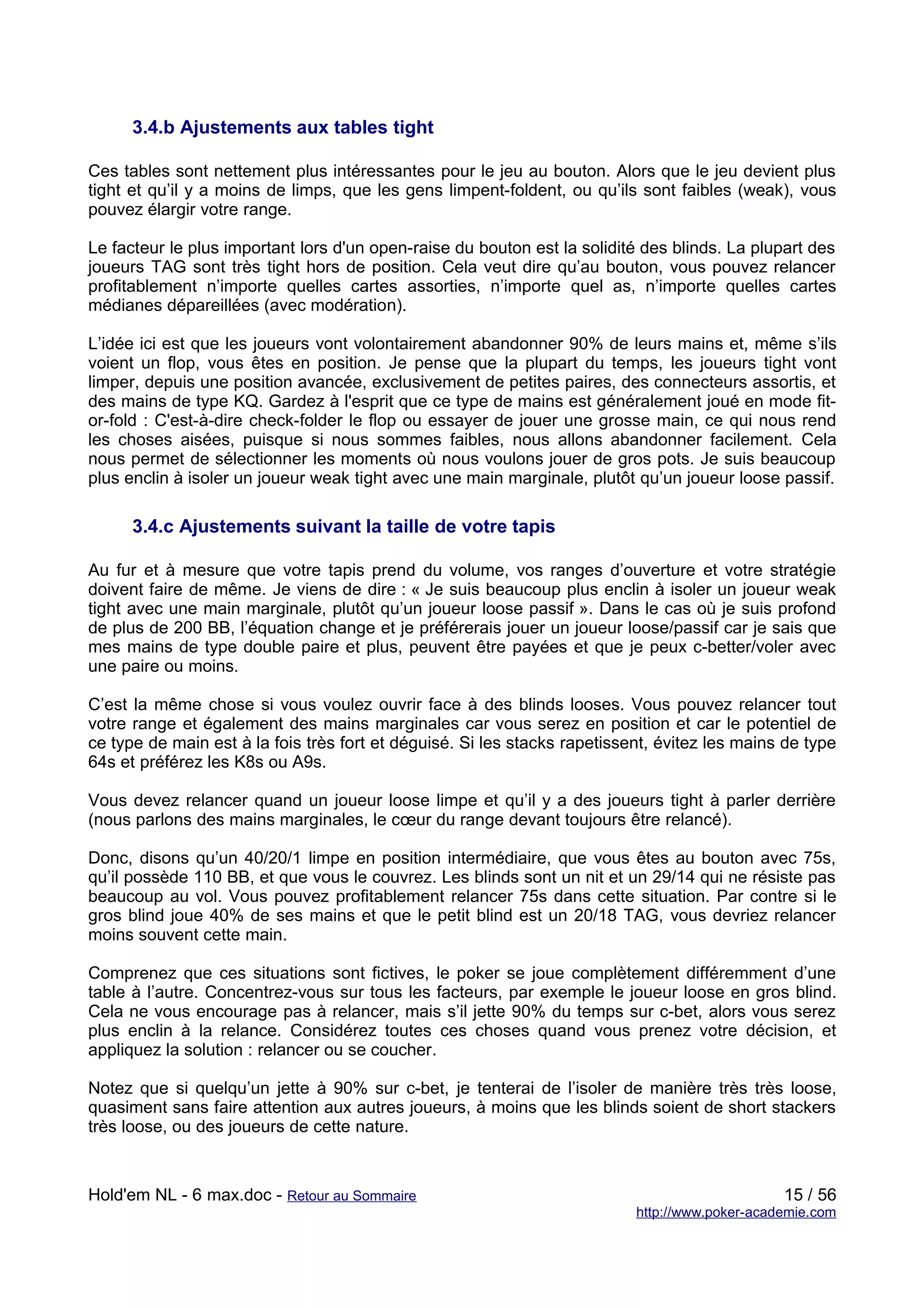 3.4.b Ajustements aux tables tight

Ces tables sont nettement plus intéressantes pour le jeu au bouton. Alors que le jeu devient plus
tight et qu’il y a moins de limps, que les gens limpent-foldent, ou qu’ils sont faibles (weak), vous
pouvez élargir votre range.

Le facteur le plus important lors d'un open-raise du bouton est la solidité des blinds. La plupart des
joueurs TAG sont très tight hors de position. Cela veut dire qu’au bouton, vous pouvez relancer
profitablement n’importe quelles cartes assorties, n’importe quel as, n’importe quelles cartes
médianes dépareillées (avec modération).

L’idée ici est que les joueurs vont volontairement abandonner 90% de leurs mains et, même s’ils
voient un flop, vous êtes en position. Je pense que la plupart du temps, les joueurs tight vont
limper, depuis une position avancée, exclusivement de petites paires, des connecteurs assortis, et
des mains de type KQ. Gardez à l'esprit que ce type de mains est généralement joué en mode fit-
or-fold : C'est-à-dire check-folder le flop ou essayer de jouer une grosse main, ce qui nous rend
les choses aisées, puisque si nous sommes faibles, nous allons abandonner facilement. Cela
nous permet de sélectionner les moments où nous voulons jouer de gros pots. Je suis beaucoup
plus enclin à isoler un joueur weak tight avec une main marginale, plutôt qu’un joueur loose passif.

      3.4.c Ajustements suivant la taille de votre tapis

Au fur et à mesure que votre tapis prend du volume, vos ranges d’ouverture et votre stratégie
doivent faire de même. Je viens de dire : « Je suis beaucoup plus enclin à isoler un joueur weak
tight avec une main marginale, plutôt qu’un joueur loose passif ». Dans le cas où je suis profond
de plus de 200 BB, l’équation change et je préférerais jouer un joueur loose/passif car je sais que
mes mains de type double paire et plus, peuvent être payées et que je peux c-better/voler avec
une paire ou moins.

C’est la même chose si vous voulez ouvrir face à des blinds looses. Vous pouvez relancer tout
votre range et également des mains marginales car vous serez en position et car le potentiel de
ce type de main est à la fois très fort et déguisé. Si les stacks rapetissent, évitez les mains de type
64s et préférez les K8s ou A9s.

Vous devez relancer quand un joueur loose limpe et qu’il y a des joueurs tight à parler derrière
(nous parlons des mains marginales, le cœur du range devant toujours être relancé).

Donc, disons qu’un 40/20/1 limpe en position intermédiaire, que vous êtes au bouton avec 75s,
qu’il possède 110 BB, et que vous le couvrez. Les blinds sont un nit et un 29/14 qui ne résiste pas
beaucoup au vol. Vous pouvez profitablement relancer 75s dans cette situation. Par contre si le
gros blind joue 40% de ses mains et que le petit blind est un 20/18 TAG, vous devriez relancer
moins souvent cette main.

Comprenez que ces situations sont fictives, le poker se joue complètement différemment d’une
table à l’autre. Concentrez-vous sur tous les facteurs, par exemple le joueur loose en gros blind.
Cela ne vous encourage pas à relancer, mais s’il jette 90% du temps sur c-bet, alors vous serez
plus enclin à la relance. Considérez toutes ces choses quand vous prenez votre décision, et
appliquez la solution : relancer ou se coucher.

Notez que si quelqu’un jette à 90% sur c-bet, je tenterai de l’isoler de manière très très loose,
quasiment sans faire attention aux autres joueurs, à moins que les blinds soient de short stackers
très loose, ou des joueurs de cette nature.



Hold'em NL - 6 max.doc - Retour au Sommaire                                                     15 / 56
                                                                           http://www.poker-academie.com
 