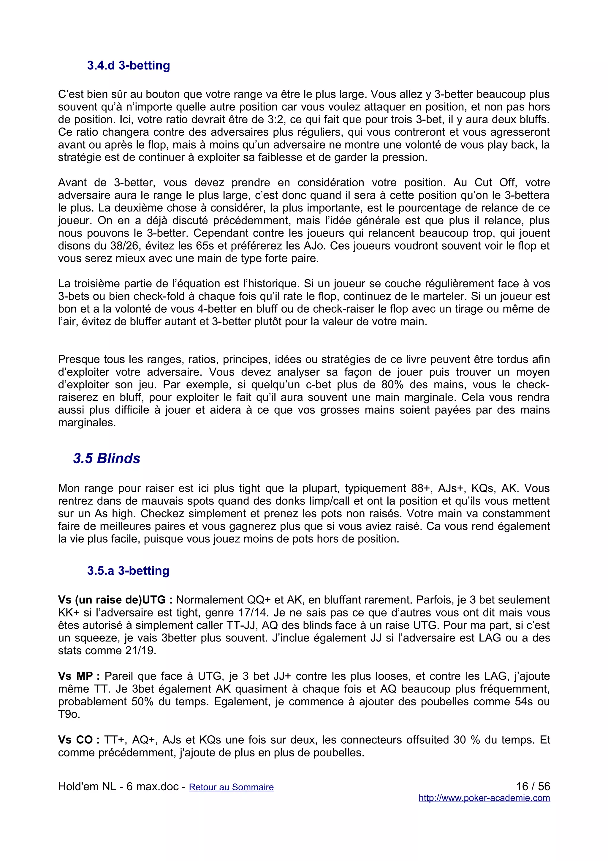 3.4.d 3-betting

C’est bien sûr au bouton que votre range va être le plus large. Vous allez y 3-better beaucoup plus
souvent qu’à n’importe quelle autre position car vous voulez attaquer en position, et non pas hors
de position. Ici, votre ratio devrait être de 3:2, ce qui fait que pour trois 3-bet, il y aura deux bluffs.
Ce ratio changera contre des adversaires plus réguliers, qui vous contreront et vous agresseront
avant ou après le flop, mais à moins qu’un adversaire ne montre une volonté de vous play back, la
stratégie est de continuer à exploiter sa faiblesse et de garder la pression.

Avant de 3-better, vous devez prendre en considération votre position. Au Cut Off, votre
adversaire aura le range le plus large, c’est donc quand il sera à cette position qu’on le 3-bettera
le plus. La deuxième chose à considérer, la plus importante, est le pourcentage de relance de ce
joueur. On en a déjà discuté précédemment, mais l’idée générale est que plus il relance, plus
nous pouvons le 3-better. Cependant contre les joueurs qui relancent beaucoup trop, qui jouent
disons du 38/26, évitez les 65s et préférerez les AJo. Ces joueurs voudront souvent voir le flop et
vous serez mieux avec une main de type forte paire.

La troisième partie de l’équation est l’historique. Si un joueur se couche régulièrement face à vos
3-bets ou bien check-fold à chaque fois qu’il rate le flop, continuez de le marteler. Si un joueur est
bon et a la volonté de vous 4-better en bluff ou de check-raiser le flop avec un tirage ou même de
l’air, évitez de bluffer autant et 3-better plutôt pour la valeur de votre main.


Presque tous les ranges, ratios, principes, idées ou stratégies de ce livre peuvent être tordus afin
d’exploiter votre adversaire. Vous devez analyser sa façon de jouer puis trouver un moyen
d’exploiter son jeu. Par exemple, si quelqu’un c-bet plus de 80% des mains, vous le check-
raiserez en bluff, pour exploiter le fait qu’il aura souvent une main marginale. Cela vous rendra
aussi plus difficile à jouer et aidera à ce que vos grosses mains soient payées par des mains
marginales.


   3.5 Blinds

Mon range pour raiser est ici plus tight que la plupart, typiquement 88+, AJs+, KQs, AK. Vous
rentrez dans de mauvais spots quand des donks limp/call et ont la position et qu’ils vous mettent
sur un As high. Checkez simplement et prenez les pots non raisés. Votre main va constamment
faire de meilleures paires et vous gagnerez plus que si vous aviez raisé. Ca vous rend également
la vie plus facile, puisque vous jouez moins de pots hors de position.

      3.5.a 3-betting

Vs (un raise de)UTG : Normalement QQ+ et AK, en bluffant rarement. Parfois, je 3 bet seulement
KK+ si l’adversaire est tight, genre 17/14. Je ne sais pas ce que d’autres vous ont dit mais vous
êtes autorisé à simplement caller TT-JJ, AQ des blinds face à un raise UTG. Pour ma part, si c’est
un squeeze, je vais 3better plus souvent. J’inclue également JJ si l’adversaire est LAG ou a des
stats comme 21/19.

Vs MP : Pareil que face à UTG, je 3 bet JJ+ contre les plus looses, et contre les LAG, j’ajoute
même TT. Je 3bet également AK quasiment à chaque fois et AQ beaucoup plus fréquemment,
probablement 50% du temps. Egalement, je commence à ajouter des poubelles comme 54s ou
T9o.

Vs CO : TT+, AQ+, AJs et KQs une fois sur deux, les connecteurs offsuited 30 % du temps. Et
comme précédemment, j'ajoute de plus en plus de poubelles.


Hold'em NL - 6 max.doc - Retour au Sommaire                                                        16 / 56
                                                                              http://www.poker-academie.com
 