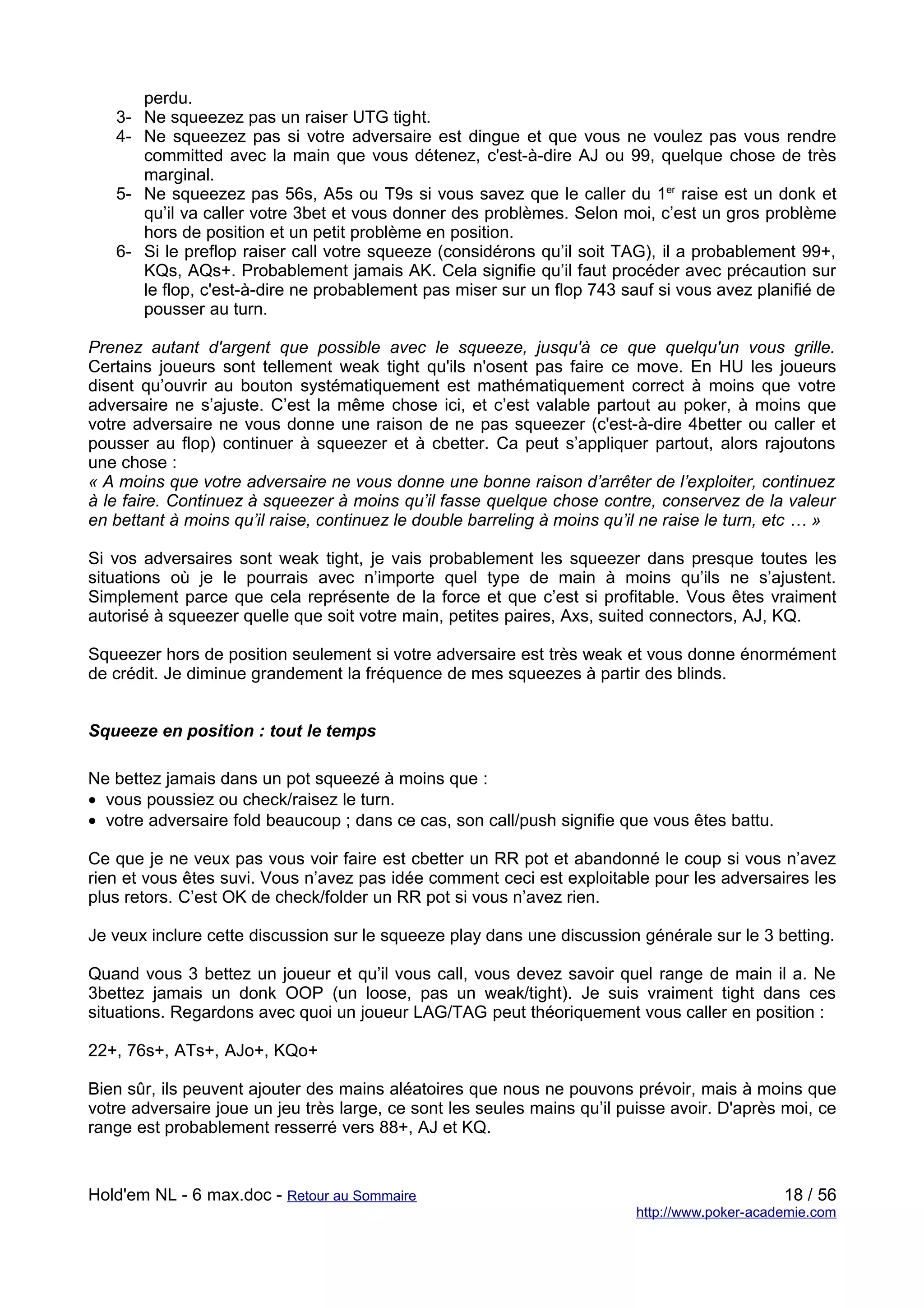 perdu.
   3- Ne squeezez pas un raiser UTG tight.
   4- Ne squeezez pas si votre adversaire est dingue et que vous ne voulez pas vous rendre
      committed avec la main que vous détenez, c'est-à-dire AJ ou 99, quelque chose de très
      marginal.
   5- Ne squeezez pas 56s, A5s ou T9s si vous savez que le caller du 1er raise est un donk et
      qu’il va caller votre 3bet et vous donner des problèmes. Selon moi, c’est un gros problème
      hors de position et un petit problème en position.
   6- Si le preflop raiser call votre squeeze (considérons qu’il soit TAG), il a probablement 99+,
      KQs, AQs+. Probablement jamais AK. Cela signifie qu’il faut procéder avec précaution sur
      le flop, c'est-à-dire ne probablement pas miser sur un flop 743 sauf si vous avez planifié de
      pousser au turn.

Prenez autant d'argent que possible avec le squeeze, jusqu'à ce que quelqu'un vous grille.
Certains joueurs sont tellement weak tight qu'ils n'osent pas faire ce move. En HU les joueurs
disent qu’ouvrir au bouton systématiquement est mathématiquement correct à moins que votre
adversaire ne s’ajuste. C’est la même chose ici, et c’est valable partout au poker, à moins que
votre adversaire ne vous donne une raison de ne pas squeezer (c'est-à-dire 4better ou caller et
pousser au flop) continuer à squeezer et à cbetter. Ca peut s’appliquer partout, alors rajoutons
une chose :
« A moins que votre adversaire ne vous donne une bonne raison d’arrêter de l’exploiter, continuez
à le faire. Continuez à squeezer à moins qu’il fasse quelque chose contre, conservez de la valeur
en bettant à moins qu’il raise, continuez le double barreling à moins qu’il ne raise le turn, etc … »

Si vos adversaires sont weak tight, je vais probablement les squeezer dans presque toutes les
situations où je le pourrais avec n’importe quel type de main à moins qu’ils ne s’ajustent.
Simplement parce que cela représente de la force et que c’est si profitable. Vous êtes vraiment
autorisé à squeezer quelle que soit votre main, petites paires, Axs, suited connectors, AJ, KQ.

Squeezer hors de position seulement si votre adversaire est très weak et vous donne énormément
de crédit. Je diminue grandement la fréquence de mes squeezes à partir des blinds.


Squeeze en position : tout le temps

Ne bettez jamais dans un pot squeezé à moins que :
• vous poussiez ou check/raisez le turn.
• votre adversaire fold beaucoup ; dans ce cas, son call/push signifie que vous êtes battu.

Ce que je ne veux pas vous voir faire est cbetter un RR pot et abandonné le coup si vous n’avez
rien et vous êtes suvi. Vous n’avez pas idée comment ceci est exploitable pour les adversaires les
plus retors. C’est OK de check/folder un RR pot si vous n’avez rien.

Je veux inclure cette discussion sur le squeeze play dans une discussion générale sur le 3 betting.

Quand vous 3 bettez un joueur et qu’il vous call, vous devez savoir quel range de main il a. Ne
3bettez jamais un donk OOP (un loose, pas un weak/tight). Je suis vraiment tight dans ces
situations. Regardons avec quoi un joueur LAG/TAG peut théoriquement vous caller en position :

22+, 76s+, ATs+, AJo+, KQo+

Bien sûr, ils peuvent ajouter des mains aléatoires que nous ne pouvons prévoir, mais à moins que
votre adversaire joue un jeu très large, ce sont les seules mains qu’il puisse avoir. D'après moi, ce
range est probablement resserré vers 88+, AJ et KQ.


Hold'em NL - 6 max.doc - Retour au Sommaire                                                   18 / 56
                                                                         http://www.poker-academie.com
 