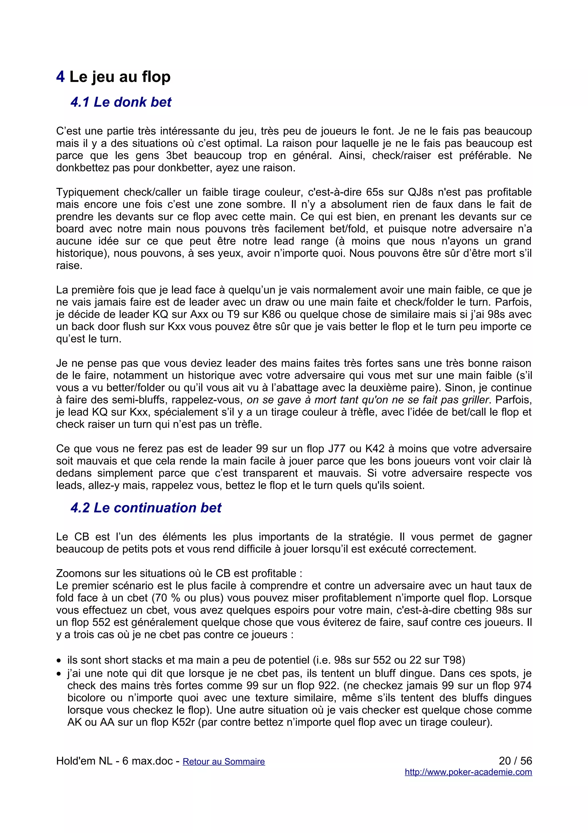 4 Le jeu au flop
   4.1 Le donk bet

C’est une partie très intéressante du jeu, très peu de joueurs le font. Je ne le fais pas beaucoup
mais il y a des situations où c’est optimal. La raison pour laquelle je ne le fais pas beaucoup est
parce que les gens 3bet beaucoup trop en général. Ainsi, check/raiser est préférable. Ne
donkbettez pas pour donkbetter, ayez une raison.

Typiquement check/caller un faible tirage couleur, c'est-à-dire 65s sur QJ8s n'est pas profitable
mais encore une fois c’est une zone sombre. Il n’y a absolument rien de faux dans le fait de
prendre les devants sur ce flop avec cette main. Ce qui est bien, en prenant les devants sur ce
board avec notre main nous pouvons très facilement bet/fold, et puisque notre adversaire n’a
aucune idée sur ce que peut être notre lead range (à moins que nous n'ayons un grand
historique), nous pouvons, à ses yeux, avoir n’importe quoi. Nous pouvons être sûr d’être mort s’il
raise.

La première fois que je lead face à quelqu’un je vais normalement avoir une main faible, ce que je
ne vais jamais faire est de leader avec un draw ou une main faite et check/folder le turn. Parfois,
je décide de leader KQ sur Axx ou T9 sur K86 ou quelque chose de similaire mais si j’ai 98s avec
un back door flush sur Kxx vous pouvez être sûr que je vais better le flop et le turn peu importe ce
qu’est le turn.

Je ne pense pas que vous deviez leader des mains faites très fortes sans une très bonne raison
de le faire, notamment un historique avec votre adversaire qui vous met sur une main faible (s’il
vous a vu better/folder ou qu’il vous ait vu à l’abattage avec la deuxième paire). Sinon, je continue
à faire des semi-bluffs, rappelez-vous, on se gave à mort tant qu'on ne se fait pas griller. Parfois,
je lead KQ sur Kxx, spécialement s’il y a un tirage couleur à trèfle, avec l’idée de bet/call le flop et
check raiser un turn qui n’est pas un trèfle.

Ce que vous ne ferez pas est de leader 99 sur un flop J77 ou K42 à moins que votre adversaire
soit mauvais et que cela rende la main facile à jouer parce que les bons joueurs vont voir clair là
dedans simplement parce que c’est transparent et mauvais. Si votre adversaire respecte vos
leads, allez-y mais, rappelez vous, bettez le flop et le turn quels qu'ils soient.

   4.2 Le continuation bet

Le CB est l’un des éléments les plus importants de la stratégie. Il vous permet de gagner
beaucoup de petits pots et vous rend difficile à jouer lorsqu’il est exécuté correctement.

Zoomons sur les situations où le CB est profitable :
Le premier scénario est le plus facile à comprendre et contre un adversaire avec un haut taux de
fold face à un cbet (70 % ou plus) vous pouvez miser profitablement n’importe quel flop. Lorsque
vous effectuez un cbet, vous avez quelques espoirs pour votre main, c'est-à-dire cbetting 98s sur
un flop 552 est généralement quelque chose que vous éviterez de faire, sauf contre ces joueurs. Il
y a trois cas où je ne cbet pas contre ce joueurs :

• ils sont short stacks et ma main a peu de potentiel (i.e. 98s sur 552 ou 22 sur T98)
• j’ai une note qui dit que lorsque je ne cbet pas, ils tentent un bluff dingue. Dans ces spots, je
  check des mains très fortes comme 99 sur un flop 922. (ne checkez jamais 99 sur un flop 974
  bicolore ou n’importe quoi avec une texture similaire, même s’ils tentent des bluffs dingues
  lorsque vous checkez le flop). Une autre situation où je vais checker est quelque chose comme
  AK ou AA sur un flop K52r (par contre bettez n’importe quel flop avec un tirage couleur).


Hold'em NL - 6 max.doc - Retour au Sommaire                                                      20 / 56
                                                                            http://www.poker-academie.com
 