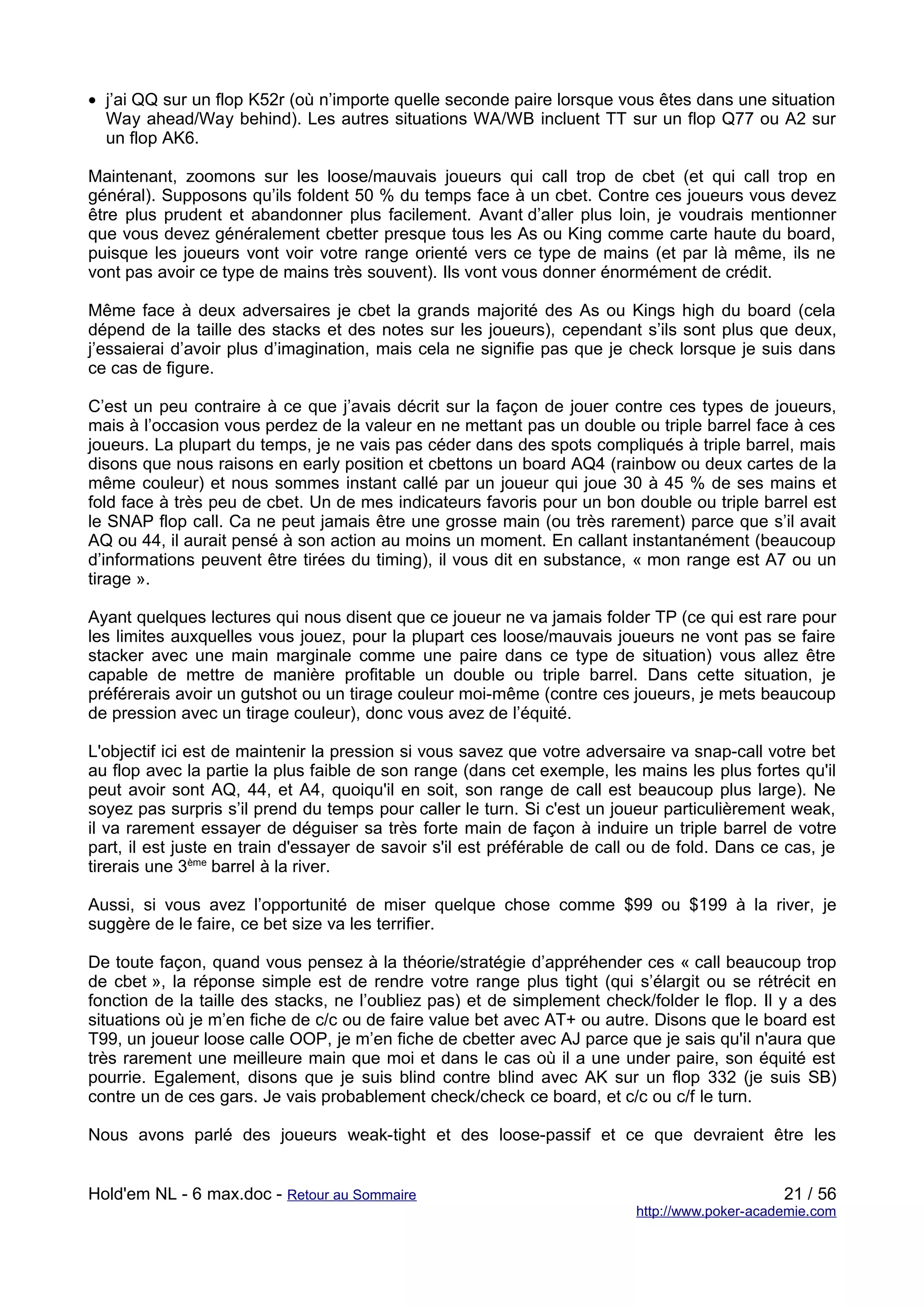 • j’ai QQ sur un flop K52r (où n’importe quelle seconde paire lorsque vous êtes dans une situation
  Way ahead/Way behind). Les autres situations WA/WB incluent TT sur un flop Q77 ou A2 sur
  un flop AK6.

Maintenant, zoomons sur les loose/mauvais joueurs qui call trop de cbet (et qui call trop en
général). Supposons qu’ils foldent 50 % du temps face à un cbet. Contre ces joueurs vous devez
être plus prudent et abandonner plus facilement. Avant d’aller plus loin, je voudrais mentionner
que vous devez généralement cbetter presque tous les As ou King comme carte haute du board,
puisque les joueurs vont voir votre range orienté vers ce type de mains (et par là même, ils ne
vont pas avoir ce type de mains très souvent). Ils vont vous donner énormément de crédit.

Même face à deux adversaires je cbet la grands majorité des As ou Kings high du board (cela
dépend de la taille des stacks et des notes sur les joueurs), cependant s’ils sont plus que deux,
j’essaierai d’avoir plus d’imagination, mais cela ne signifie pas que je check lorsque je suis dans
ce cas de figure.

C’est un peu contraire à ce que j’avais décrit sur la façon de jouer contre ces types de joueurs,
mais à l’occasion vous perdez de la valeur en ne mettant pas un double ou triple barrel face à ces
joueurs. La plupart du temps, je ne vais pas céder dans des spots compliqués à triple barrel, mais
disons que nous raisons en early position et cbettons un board AQ4 (rainbow ou deux cartes de la
même couleur) et nous sommes instant callé par un joueur qui joue 30 à 45 % de ses mains et
fold face à très peu de cbet. Un de mes indicateurs favoris pour un bon double ou triple barrel est
le SNAP flop call. Ca ne peut jamais être une grosse main (ou très rarement) parce que s’il avait
AQ ou 44, il aurait pensé à son action au moins un moment. En callant instantanément (beaucoup
d’informations peuvent être tirées du timing), il vous dit en substance, « mon range est A7 ou un
tirage ».

Ayant quelques lectures qui nous disent que ce joueur ne va jamais folder TP (ce qui est rare pour
les limites auxquelles vous jouez, pour la plupart ces loose/mauvais joueurs ne vont pas se faire
stacker avec une main marginale comme une paire dans ce type de situation) vous allez être
capable de mettre de manière profitable un double ou triple barrel. Dans cette situation, je
préférerais avoir un gutshot ou un tirage couleur moi-même (contre ces joueurs, je mets beaucoup
de pression avec un tirage couleur), donc vous avez de l’équité.

L'objectif ici est de maintenir la pression si vous savez que votre adversaire va snap-call votre bet
au flop avec la partie la plus faible de son range (dans cet exemple, les mains les plus fortes qu'il
peut avoir sont AQ, 44, et A4, quoiqu'il en soit, son range de call est beaucoup plus large). Ne
soyez pas surpris s’il prend du temps pour caller le turn. Si c'est un joueur particulièrement weak,
il va rarement essayer de déguiser sa très forte main de façon à induire un triple barrel de votre
part, il est juste en train d'essayer de savoir s'il est préférable de call ou de fold. Dans ce cas, je
tirerais une 3ème barrel à la river.

Aussi, si vous avez l’opportunité de miser quelque chose comme $99 ou $199 à la river, je
suggère de le faire, ce bet size va les terrifier.

De toute façon, quand vous pensez à la théorie/stratégie d’appréhender ces « call beaucoup trop
de cbet », la réponse simple est de rendre votre range plus tight (qui s’élargit ou se rétrécit en
fonction de la taille des stacks, ne l’oubliez pas) et de simplement check/folder le flop. Il y a des
situations où je m’en fiche de c/c ou de faire value bet avec AT+ ou autre. Disons que le board est
T99, un joueur loose calle OOP, je m’en fiche de cbetter avec AJ parce que je sais qu'il n'aura que
très rarement une meilleure main que moi et dans le cas où il a une under paire, son équité est
pourrie. Egalement, disons que je suis blind contre blind avec AK sur un flop 332 (je suis SB)
contre un de ces gars. Je vais probablement check/check ce board, et c/c ou c/f le turn.

Nous avons parlé des joueurs weak-tight et des loose-passif et ce que devraient être les


Hold'em NL - 6 max.doc - Retour au Sommaire                                                     21 / 56
                                                                           http://www.poker-academie.com
 