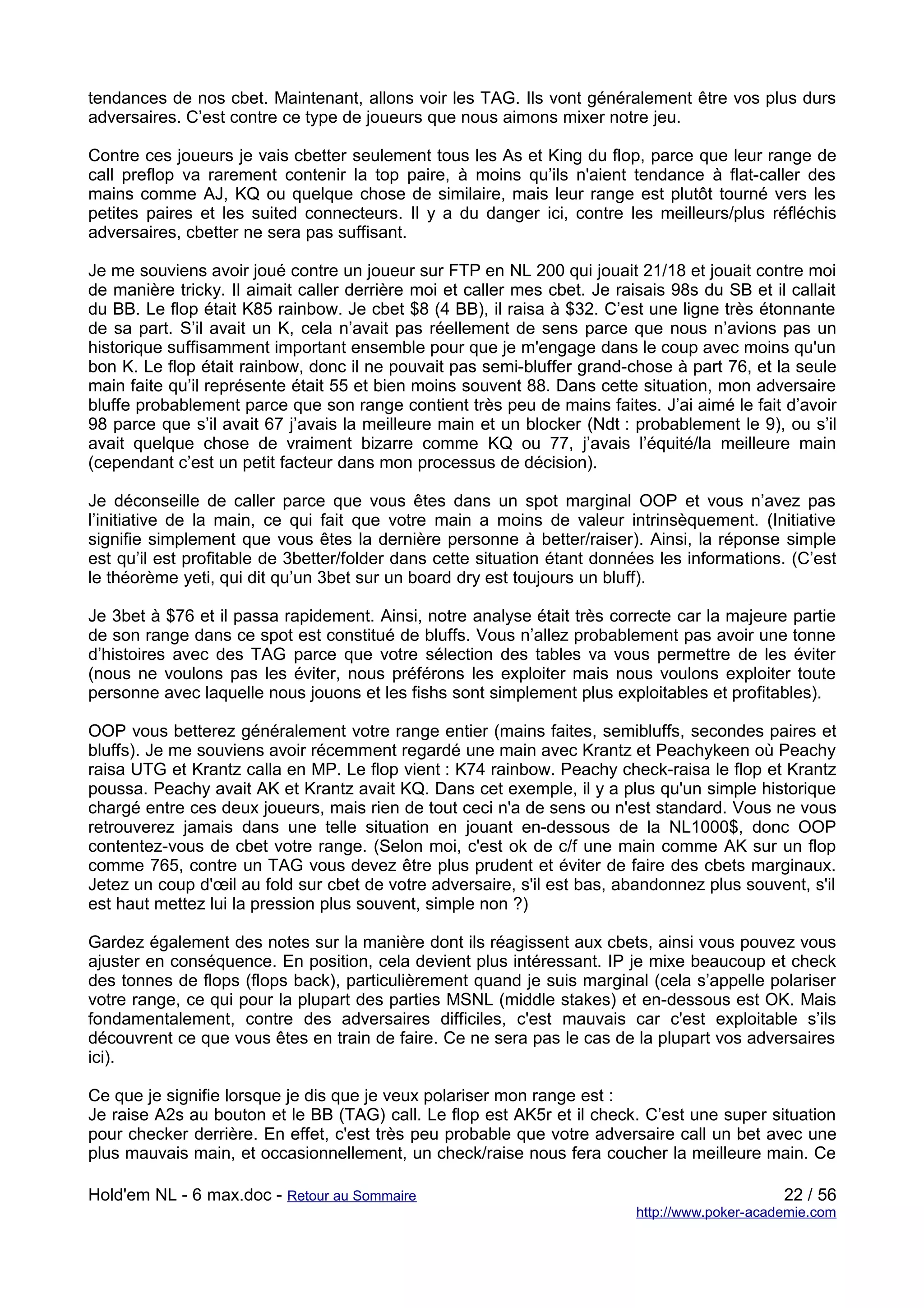 tendances de nos cbet. Maintenant, allons voir les TAG. Ils vont généralement être vos plus durs
adversaires. C’est contre ce type de joueurs que nous aimons mixer notre jeu.

Contre ces joueurs je vais cbetter seulement tous les As et King du flop, parce que leur range de
call preflop va rarement contenir la top paire, à moins qu’ils n'aient tendance à flat-caller des
mains comme AJ, KQ ou quelque chose de similaire, mais leur range est plutôt tourné vers les
petites paires et les suited connecteurs. Il y a du danger ici, contre les meilleurs/plus réfléchis
adversaires, cbetter ne sera pas suffisant.

Je me souviens avoir joué contre un joueur sur FTP en NL 200 qui jouait 21/18 et jouait contre moi
de manière tricky. Il aimait caller derrière moi et caller mes cbet. Je raisais 98s du SB et il callait
du BB. Le flop était K85 rainbow. Je cbet $8 (4 BB), il raisa à $32. C’est une ligne très étonnante
de sa part. S’il avait un K, cela n’avait pas réellement de sens parce que nous n’avions pas un
historique suffisamment important ensemble pour que je m'engage dans le coup avec moins qu'un
bon K. Le flop était rainbow, donc il ne pouvait pas semi-bluffer grand-chose à part 76, et la seule
main faite qu’il représente était 55 et bien moins souvent 88. Dans cette situation, mon adversaire
bluffe probablement parce que son range contient très peu de mains faites. J’ai aimé le fait d’avoir
98 parce que s’il avait 67 j’avais la meilleure main et un blocker (Ndt : probablement le 9), ou s’il
avait quelque chose de vraiment bizarre comme KQ ou 77, j’avais l’équité/la meilleure main
(cependant c’est un petit facteur dans mon processus de décision).

Je déconseille de caller parce que vous êtes dans un spot marginal OOP et vous n’avez pas
l’initiative de la main, ce qui fait que votre main a moins de valeur intrinsèquement. (Initiative
signifie simplement que vous êtes la dernière personne à better/raiser). Ainsi, la réponse simple
est qu’il est profitable de 3better/folder dans cette situation étant données les informations. (C’est
le théorème yeti, qui dit qu’un 3bet sur un board dry est toujours un bluff).

Je 3bet à $76 et il passa rapidement. Ainsi, notre analyse était très correcte car la majeure partie
de son range dans ce spot est constitué de bluffs. Vous n’allez probablement pas avoir une tonne
d’histoires avec des TAG parce que votre sélection des tables va vous permettre de les éviter
(nous ne voulons pas les éviter, nous préférons les exploiter mais nous voulons exploiter toute
personne avec laquelle nous jouons et les fishs sont simplement plus exploitables et profitables).

OOP vous betterez généralement votre range entier (mains faites, semibluffs, secondes paires et
bluffs). Je me souviens avoir récemment regardé une main avec Krantz et Peachykeen où Peachy
raisa UTG et Krantz calla en MP. Le flop vient : K74 rainbow. Peachy check-raisa le flop et Krantz
poussa. Peachy avait AK et Krantz avait KQ. Dans cet exemple, il y a plus qu'un simple historique
chargé entre ces deux joueurs, mais rien de tout ceci n'a de sens ou n'est standard. Vous ne vous
retrouverez jamais dans une telle situation en jouant en-dessous de la NL1000$, donc OOP
contentez-vous de cbet votre range. (Selon moi, c'est ok de c/f une main comme AK sur un flop
comme 765, contre un TAG vous devez être plus prudent et éviter de faire des cbets marginaux.
Jetez un coup d'œil au fold sur cbet de votre adversaire, s'il est bas, abandonnez plus souvent, s'il
est haut mettez lui la pression plus souvent, simple non ?)

Gardez également des notes sur la manière dont ils réagissent aux cbets, ainsi vous pouvez vous
ajuster en conséquence. En position, cela devient plus intéressant. IP je mixe beaucoup et check
des tonnes de flops (flops back), particulièrement quand je suis marginal (cela s’appelle polariser
votre range, ce qui pour la plupart des parties MSNL (middle stakes) et en-dessous est OK. Mais
fondamentalement, contre des adversaires difficiles, c'est mauvais car c'est exploitable s’ils
découvrent ce que vous êtes en train de faire. Ce ne sera pas le cas de la plupart vos adversaires
ici).

Ce que je signifie lorsque je dis que je veux polariser mon range est :
Je raise A2s au bouton et le BB (TAG) call. Le flop est AK5r et il check. C’est une super situation
pour checker derrière. En effet, c'est très peu probable que votre adversaire call un bet avec une
plus mauvais main, et occasionnellement, un check/raise nous fera coucher la meilleure main. Ce

Hold'em NL - 6 max.doc - Retour au Sommaire                                                     22 / 56
                                                                           http://www.poker-academie.com
 